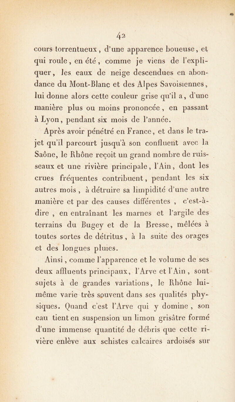 cours torrentueux, d’une apparence boueuse, et qui rouie, en été, comme je viens de l’expli- quer, les eaux de neige descendues en abon- dance du Mont-Blanc et des Alpes Savoisiennes, lui donne alors celte couleur grise qu’il a, d’une manière plus ou moins prononcée , en passant à Lyon, pendant six mois de l’année. Après avoir pénétré en France, et dans le tra- jet qu’il parcourt jusqu’à son confluent avec la Saône, le Rhône reçoit un grand nombre de ruis- seaux et une rivière principale, l’Ain, dont les crues fréquentes contribuent, pendant les six autres mois , à détruire sa limpidité d’une autre manière et par des causes différentes , c’est-à- dire , en entraînant les marnes et l’argile des terrains du Bugey et de la Bresse, mêlées à toutes sortes de détritus , à la suite des orages et des longues pluies. Ainsi, comme l’apparence et le volume de ses deux affluents principaux, l’Arvc et l’Ain , sont sujets à de grandes variations, le Rhône lui- même varie très souvent dans ses qualités phy- siques. Quand c’est l’Arve qui y domine , son eau tient en suspension un limon grisâtre formé d’une immense quantité de débris que cette ri- vière enlève aux schistes calcaires ardoisés sur