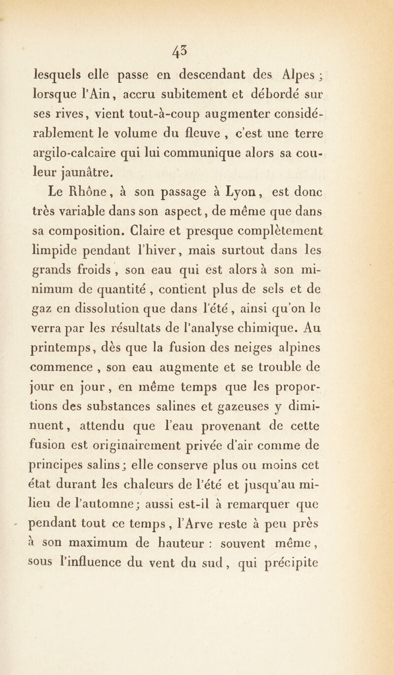 lesquels elle passe en descendant des Alpes ; lorsque l’Ain, accru subitement et débordé sur ses rives, vient tout-à-coup augmenter considé- rablement le volume du fleuve , c’est une terre argilo-calcaire qui lui communique alors sa cou- leur jaunâtre. Le Rhône, à son passage à Lyon, est donc très variable dans son aspect, de même que dans sa composition. Claire et presque complètement limpide pendant l’hiver, mais surtout dans les grands froids , son eau qui est alors à son mi- nimum de quantité , contient plus de sels et de gaz en dissolution que dans Y été, ainsi qu’on le verra par les résultats de l’analyse chimique. Au printemps, dès que la fusion des neiges alpines commence , son eau augmente et se trouble de jour en jour, en même temps que les propor- tions des substances salines et gazeuses y dimi- nuent , attendu que l’eau provenant de cette fusion est originairement privée d’air comme de principes salins; elle conserve plus ou moins cet état durant les chaleurs de l’été et jusqu’au mi- lieu de l’automne; aussi est-il à remarquer que pendant tout ce temps, l’Arve reste à peu près à son maximum de hauteur : souvent même, sous l’influence du vent du sud, qui précipite