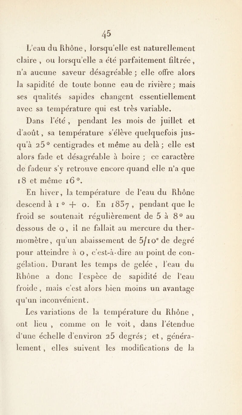 L’eau du Rhône, lorsqu’elle est naturellement claire , ou lorsqu’elle a été parfaitement filtrée, n’a aucune saveur désagréable ; elle offre alors la sapidité de toute bonne eau de rivière; mais ses qualités sapides changent essentiellement avec sa température qui est très variable. Dans l’été , pendant les mois de juillet et d’août, sa température s’élève quelquefois jus- qu’à 25° centigrades et même au delà; elle est alors fade et désagréable à boire ; ce caractère de fadeur s’y retrouve encore quand elle n’a que 18 et même 16 °. En biver, la température de l’eau du Rhône descend à i 0 + o. En i85y , pendant que le froid se soutenait régulièrement de 5 à 8° au dessous de o, il ne fallait au mercure du ther- momètre, qu’un abaissement de 5/ioede degré pour atteindre à o, c’est-à-dire au point de con- gélation. Durant les temps de gelée , l’eau du Rb ône a donc l'espèce de sapidité de l’eau froide, mais c’est alors bien moins un avantage qu’un inconvénient. Les variations de la température du Rhône , ont lieu , comme on le voit, dans l’étendue d’une échelle d’environ 25 degrés; et, généra- lement , elles suivent les modifications de la