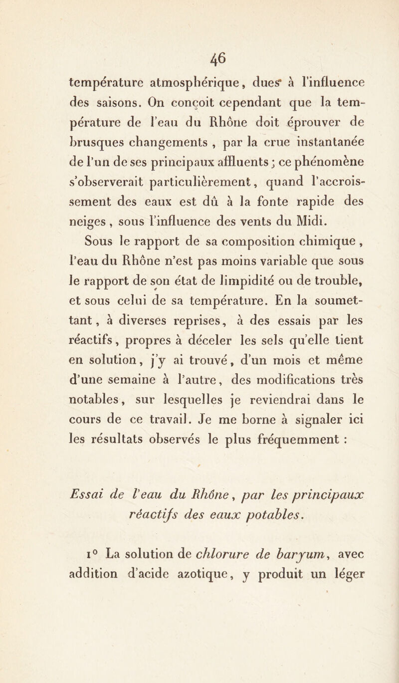 température atmosphérique, dues* à l’influence des saisons. On conçoit cependant que la tem- pérature de l’eau du Rhône doit éprouver de brusques changements , par la crue instantanée de l’un de ses principaux affluents ; ce phénomène s’observerait particulièrement, quand l’accrois- sement des eaux est dû a la fonte rapide des neiges, sous l’influence des vents du Midi. Sous le rapport de sa composition chimique , l’eau du Rhône n’est pas moins variable que sous le rapport de son état de limpidité ou de trouble, et sous celui de sa température. En la soumet- tant, a diverses reprises, à des essais par les réactifs, propres à déceler les sels quelle tient en solution, j’y ai trouvé, d’un mois et même d’une semaine à l’autre, des modifications très notables, sur lesquelles je reviendrai dans le cours de ce travail. Je me borne à signaler ici les résultats observés le plus fréquemment : Essai de l’eau du Rhône, par les principaux réactijs des eaux potables, i° La solution de chlorure de baryum, avec addition d’acide azotique, y produit un léger