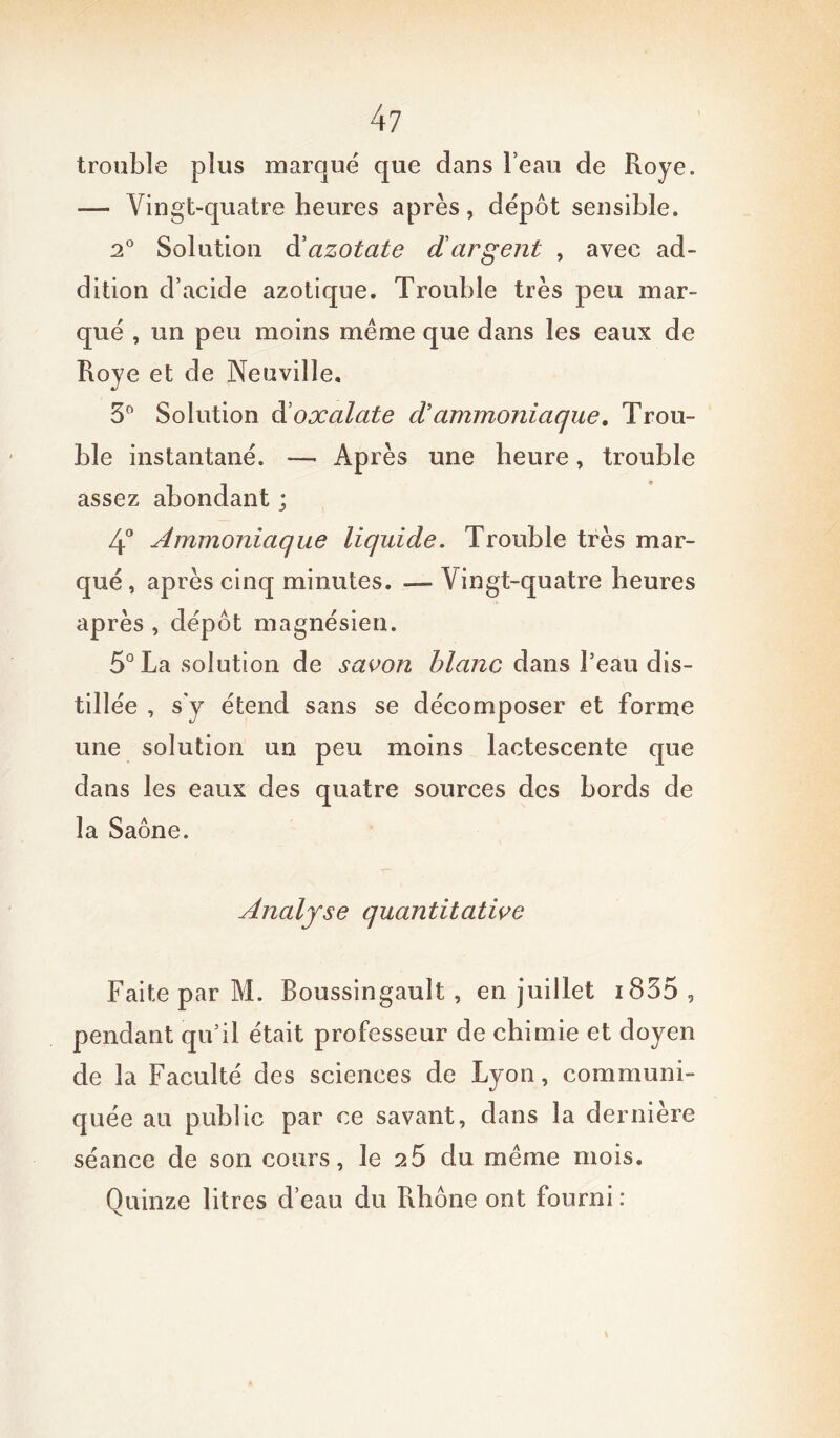 trouble plus marqué que dans l’eau de Roye. — Vingt-quatre heures après, dépôt sensible. 2° Solution d'azotate d argent , avec ad- dition d’acide azotique. Trouble très peu mar- qué , un peu moins même que dans les eaux de Roye et de Neuville. 3° Solution dioxalate dammoniaque. Trou- ble instantané. — Après une heure, trouble assez abondant ; 4° Ammoniaque liquide. Trouble très mar- qué , après cinq minutes. — Vingt-quatre heures après , dépôt magnésien. 5° La solution de savon blanc dans l’eau dis- tillée , s y étend sans se décomposer et forme une solution un peu moins lactescente que dans les eaux des quatre sources des bords de la Saône. Analyse quantitative Faite par M. Boussingault , en juillet i835 , pendant qu’il était professeur de chimie et doyen de la Faculté des sciences de Lyon, communi- quée au public par ce savant, dans la dernière séance de son cours, le 25 du même mois. Quinze litres d’eau du Rhône ont fourni: