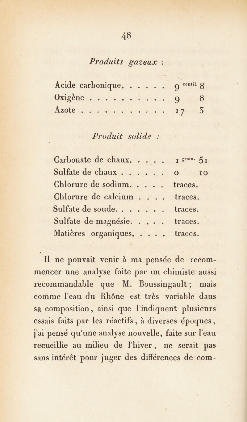 Produits gazeux : Acide carbonique. . . . . . q centil* 8 Oxi gène g 8 Azote i y 3 Produit solide : Carbonate de chaux. .... i sram- 5i Sulfate de chaux o io Chlorure de sodium. .... traces. Chlorure de calcium .... traces. Sulfate de soude traces. Sulfate de magnésie. .... traces. Matières organiques traces. Il ne pouvait venir à ma pensée de recom- mencer une analyse faite par un chimiste aussi recommandable que M. Boussingault ; mais comme l’eau du Rhône est très variable dans sa composition, ainsi que l’indiquent plusieurs essais faits par les réactifs, à diverses époques, j’ai pensé qu’une analyse nouvelle, faite sur l’eau recueillie au milieu de l’hiver, ne serait pas sans intérêt pour juger des différences de coin-