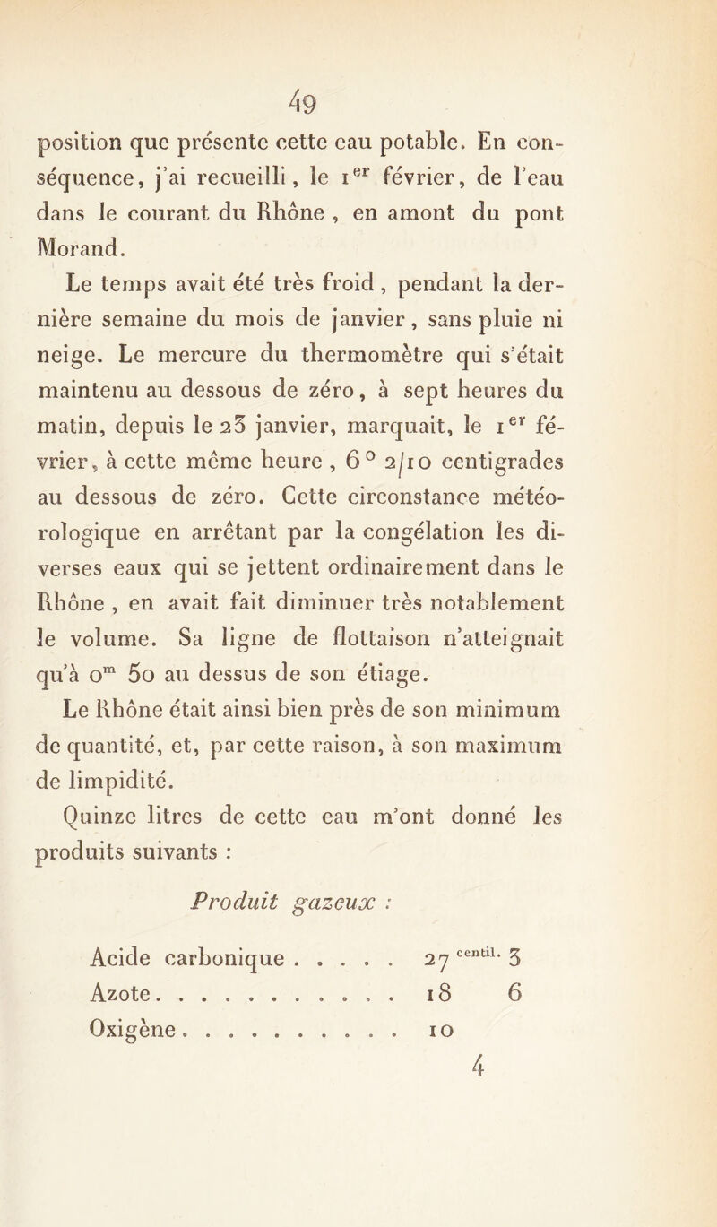 position que présente cette eau potable. En con- séquence, j’ai recueilli, le ier février, de Feau dans le courant du Rhône , en amont du pont Morand. Le temps avait été très froid , pendant la der- nière semaine du mois de janvier, sans pluie ni neige. Le mercure du thermomètre qui s’était maintenu au dessous de zéro, a sept heures du matin, depuis le 25 janvier, marquait, le ier fé- vrier, à cette même heure , 6° 2/10 centigrades au dessous de zéro. Cette circonstance météo- rologique en arrêtant par la congélation les di- verses eaux qui se jettent ordinairement dans le Rhône , en avait fait diminuer très notablement 3e volume. Sa ligne de flottaison n’atteignait qu’à om 5o au dessus de son étiage. Le Rhône était ainsi bien près de son minimum de quantité, et, par cette raison, à son maximum de limpidité. Quinze litres de cette eau m’ont donné les produits suivants : Produit gazeux : Acide carbonique ..... 2 rj centil. 7^ Azote . , . 18 6 Oxigène .......... IO 4