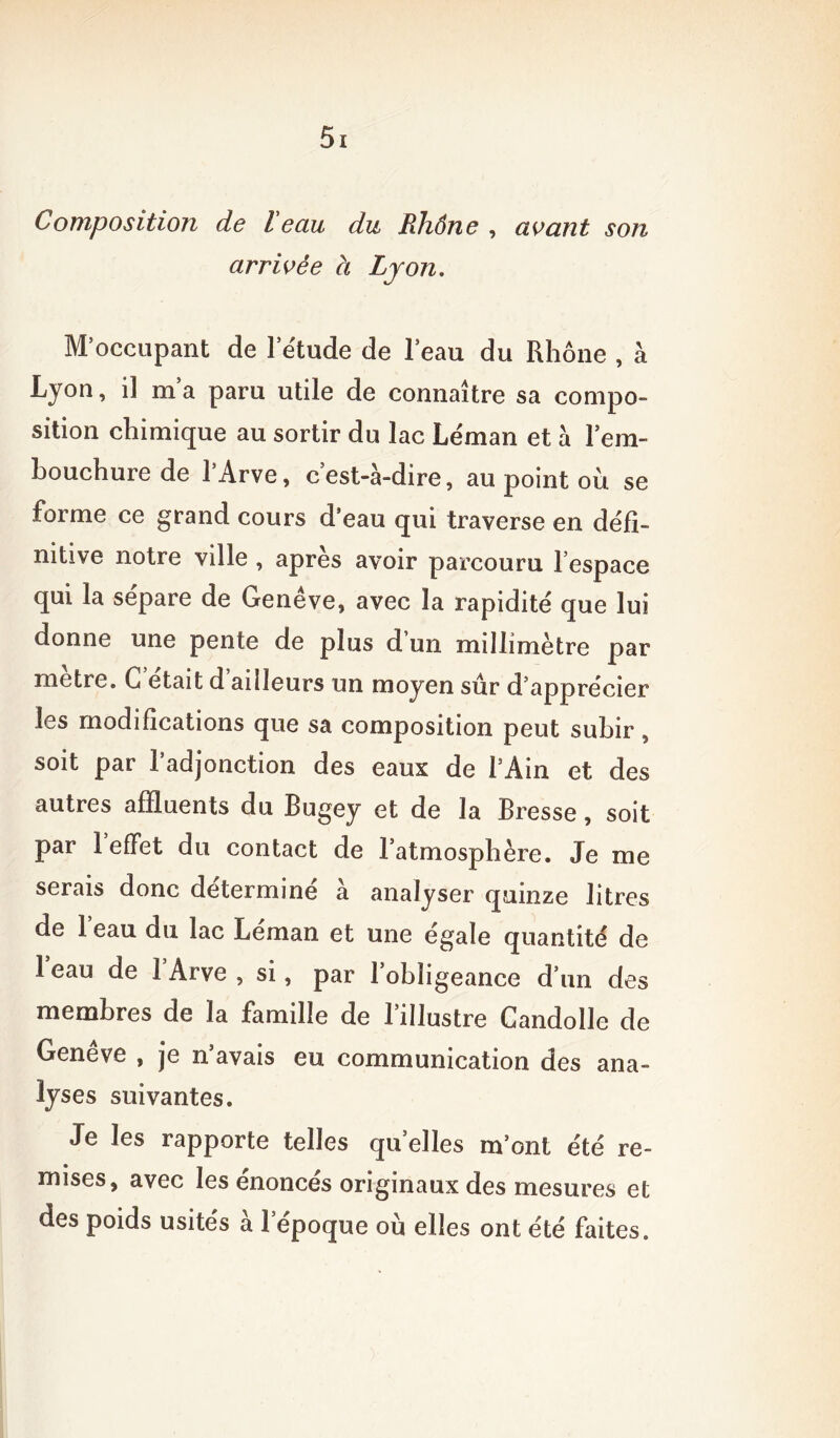 arrivée à Lyon. M’occupant de l’étude de beau du Rhône , à Lyon, il m’a paru utile de connaître sa compo- sition chimique au sortir du lac Léman et à l’em- bouchure de l’Arve, c’est-à-dire, au point où se forme ce grand cours d’eau qui traverse en défi- nitive notre ville , apres avoir parcouru l espace qui la sépare de Genève, avec la rapidité que lui donne une pente de plus d’un millimètre par métré. G était d ailleurs un moyen sûr d’apprécier les modifications que sa composition peut subir, soit par l’adjonction des eaux de l’Ain et des autres affluents du Bugey et de la Bresse, soit par 1 effet du contact de l’atmosphère. Je me serais donc détermine à analyser quinze litres de l’eau du lac Léman et une égale quantité de 1 eau de 1 Arve , si, par 1 obligeance d’un des membres de la famille de l’illustre Candolle de Genève , je n’avais eu communication des ana- lyses suivantes. Je les rapporte telles quelles m’ont été re- mises, avec les énoncés originaux des mesures et des poids usités à l’époque où elles ont été faites.