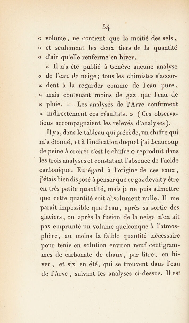 « volume, ne contient que la moitié des sels, « et seulement les deux tiers de la quantité « d’air quelle renferme en hiver. a II n’a été publié à Genève aucune analyse « de l’eau de neige; tous les chimistes s’accor™ « dent à la regarder comme de l’eau pure, « mais contenant moins de gaz que l’eau de « pluie. — Les analyses de l’Ârve confirment a indirectement ces résultats. » ( Ces observa- tions accompagnaient les relevés d’analyses). il y a, dans le tableau qui précède, un chiffre qui m’a étonné, et à l’indication duquel j’ai beaucoup de peine à croire; c’est le chiffre o reproduit dans les trois analyses et constatant l’absence de l’acide carbonique. Eu égard à l’origine de ces eaux , j’étais bien disposé à penser que ce gaz devait y être en très petite quantité, mais je ne puis admettre que cette quantité soit absolument nulle. Il me paraît impossible que l’eau, après sa sortie des glaciers, ou après la fusion de la neige n’en ait pas emprunté un volume quelconque à l’atmos- phère, au moins la faible quantité nécessaire pour tenir en solution environ neuf centigram- mes de carbonate de chaux, par litre, en hi- ver , et six en été, qui se trouvent dans l’eau de l’Arve , suivant les analyses ci-dessus. Il est