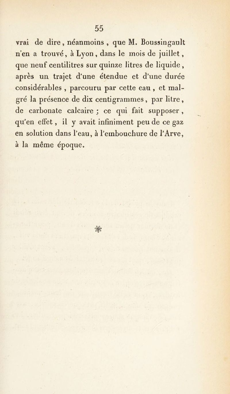 vrai de dire, néanmoins , que M. Boussingault n’en a trouvé, à Lyon, dans le mois de juillet, que neuf centilitres sur quinze litres de liquide , après un trajet d’une étendue et d’une durée considérables , parcouru par cette eau , et mal- gré la présence de dix centigrammes, par litre, de carbonate calcaire ; ce qui fait supposer , qu’en effet, il y avait infiniment peu de ce gaz en solution dans l’eau, à l’embouchure de l’Arve, à la même époque.