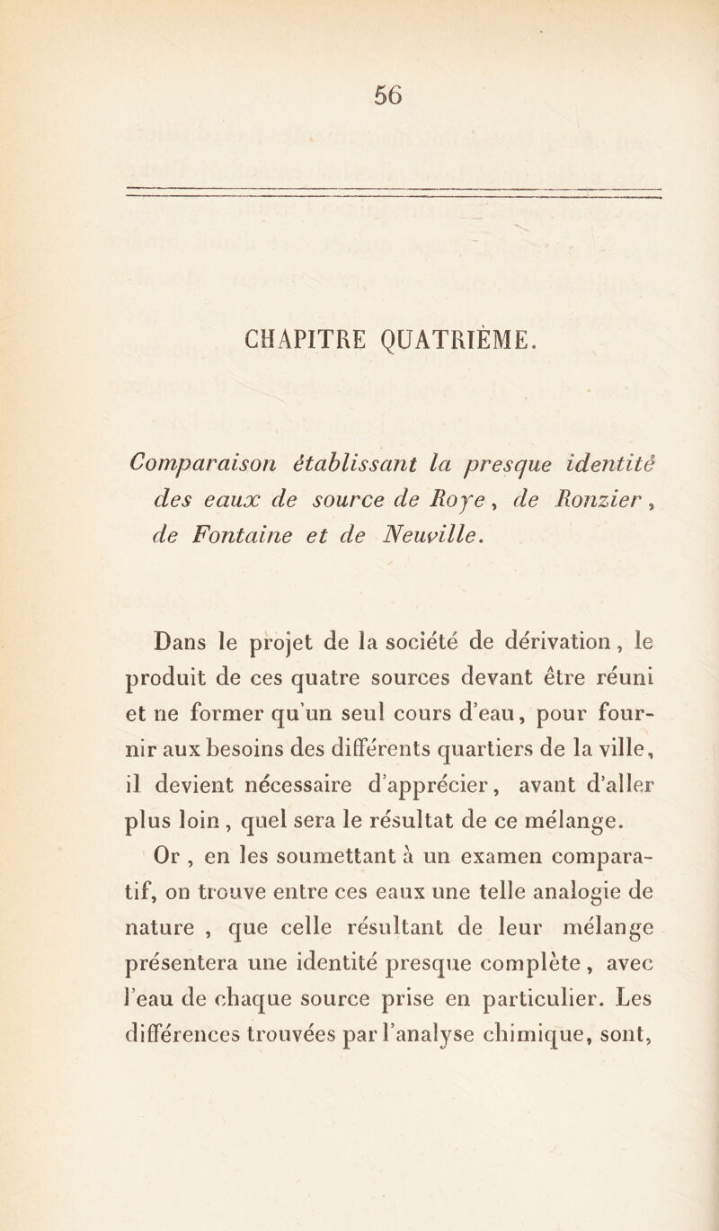 CHAPITRE QUATRIÈME. Comparaison établissant la presque identité des eaux de source de Roje , de Ronzier, de Fontaine et de Neuville. Dans le projet de îa société de dérivation, le produit de ces quatre sources devant être réuni et ne former qu’un seul cours d’eau, pour four- nir aux besoins des différents quartiers de îa ville, il devient nécessaire d’apprécier, avant d’aller plus loin , quel sera le résultat de ce mélange. Or , en les soumettant à un examen compara- tif, on trouve entre ces eaux une telle analogie de nature , que celle résultant de leur mélange présentera une identité presque complète , avec l’eau de chaque source prise en particulier. Les différences trouvées par l’analyse chimique, sont,