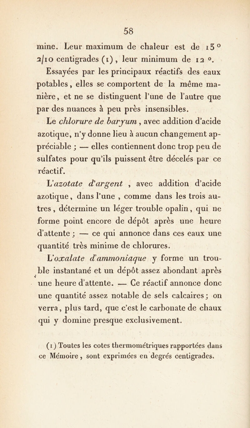 mine. Leur maximum de chaleur est de i5° 2/10 centigrades (1) , leur minimum de 12 °. Essayées par les principaux réactifs des eaux potables » elles se comportent de la même ma- nière , et ne se distinguent Tune de l’autre que par des nuances à peu près insensibles. Le chlorure de baryum, avec addition d’acide azotique, n’y donne lieu à aucun changement ap- préciable ; — elles contiennent donc trop peu de sulfates pour qu’ils puissent être décelés par ce réactif. L'azotate d'argent , avec addition d’acide azotique, dans l’une , comme dans les trois au- tres , détermine un léger trouble opalin, qui ne forme point encore de dépôt après une heure d’attente ; — ce qui annonce dans ces eaux une quantité très minime de chlorures. L'oxalate d!ammoniaque y forme un trou- ble instantané et un dépôt assez abondant après une heure d’attente. — Ce réactif annonce donc une quantité assez notable de sels calcaires; on verra, plus tard, que c’est le carbonate de chaux qui y domine presque exclusivement. (1) Toutes les cotes thermome'triques rapportées dans ce Mémoire, sont exprimées en degrés centigrades.