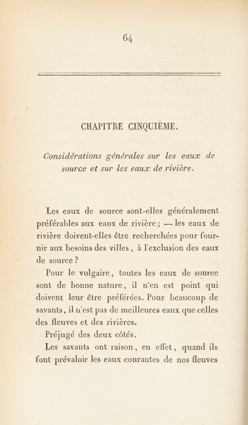CHAPITRE CINQUIÈME. Considérations générales sur les eaux de source et sur les eaux de rivière. Les eaux de source sont-elles généralement préférables aux eaux de rivière; *—les eaux de rivière doivent-elles être recherchées pour four- nir aux besoins des villes , a l’exclusion des eaux de source ? Pour le vulgaire, toutes les eaux de source sont de bonne nature, il n’en est point qui doivent leur être préférées. Pour beaucoup de savants, il n’est pas de meilleures eaux que celles des fleuves et des rivières. Préjugé des deux côtés. Les savants ont raison, en effet, quand ils font prévaloir les eaux courantes de nos fleuves