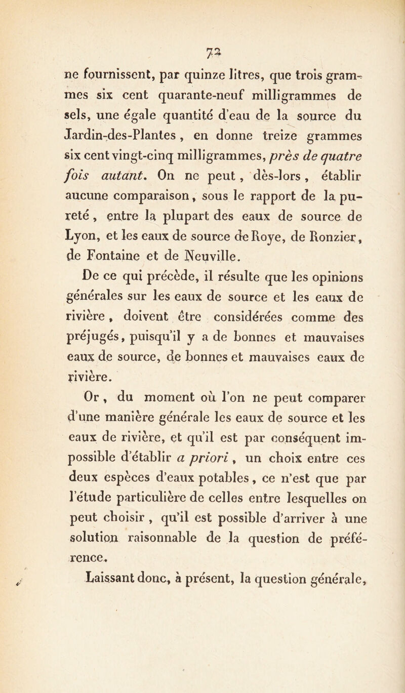 jz ne fournissent, par quinze litres, que trois grarrn mes six cent quarante-neuf milligrammes de sels, une égale quantité d’eau de la source du Jardin-des-Plantes , en donne treize grammes six cent vingt-cinq milligrammes, près de quatre fois autant. On ne peut, dès-lors , établir aucune comparaison, sous le rapport de la pu- reté , entre la plupart des eaux de source de Lyon, et les eaux de source deRoye, de Ronzier, de Fontaine et de Neuville. De ce qui précède, il résulte que les opinions générales sur les eaux de source et les eaux de rivière, doivent être considérées comme des préjugés, puisqu’il y a de bonnes et mauvaises eaux de source, de bonnes et mauvaises eaux de rivière. Or , du moment où Ton ne peut comparer d’une manière générale les eaux de source et les eaux de rivière, et qu’il est par conséquent im- possible d établir a priori , un choix entre ces deux espèces d’eaux potables, ce n’est que par l’étude particulière de celles entre lesquelles on peut choisir , qu’il est possible d’arriver à une solution raisonnable de la question de préfé- rence. Laissant donc, à présent, la question générale,