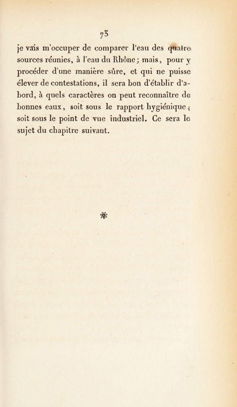 jS je vais m’occuper de comparer l’eau des quatre sources réunies, à l’eau du Rhône; mais, pour y procéder d’une manière sûre, et qui ne puisse élever de contestations, il sera bon d’établir d’a- bord, à quels caractères on peut reconnaître de bonnes eaux, soit sous le rapport hygiénique $ soit sous le point de vue industriel. Ce sera la sujet du chapitre suivant.