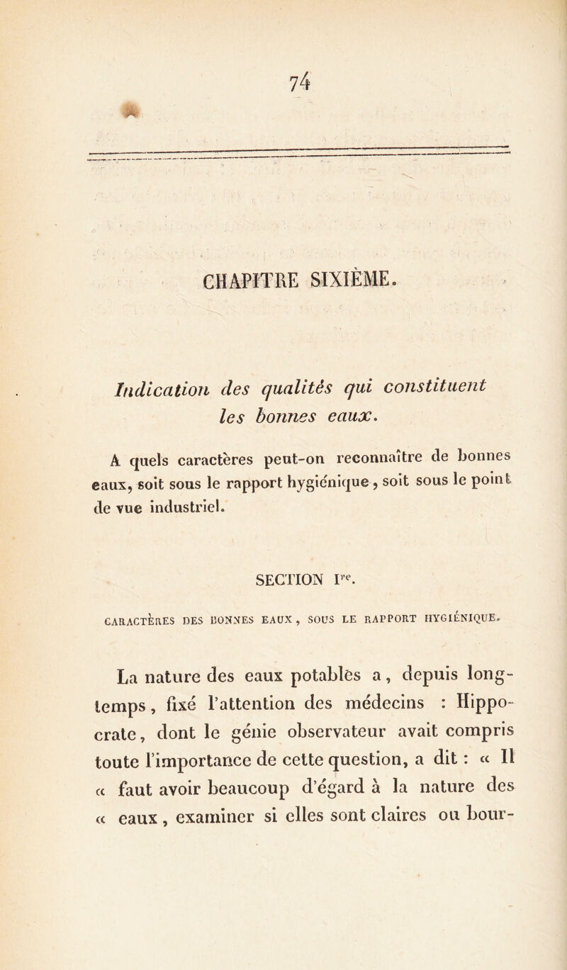 CHAPITRE SIXIÈME. Indication des qualités qui constituent les bonnes eaux. Â quels caractères peut-on reconnaître de bonnes eaux, soit sous le rapport hygiénique , soit sous le point de vue industriel. SECTION I,,e. CARACTÈRES DES DONNES EAUX, SOUS LE RAPPORT HYGIÉNIQUE. La nature des eaux potables a, depuis long- temps , fixé l’attention des médecins : Hippo- crate, dont le génie observateur avait compris toute l’importance de cette question, a dit : « Il « faut avoir beaucoup d’égard à la nature des « eaux , examiner si elles sont claires ou bour-