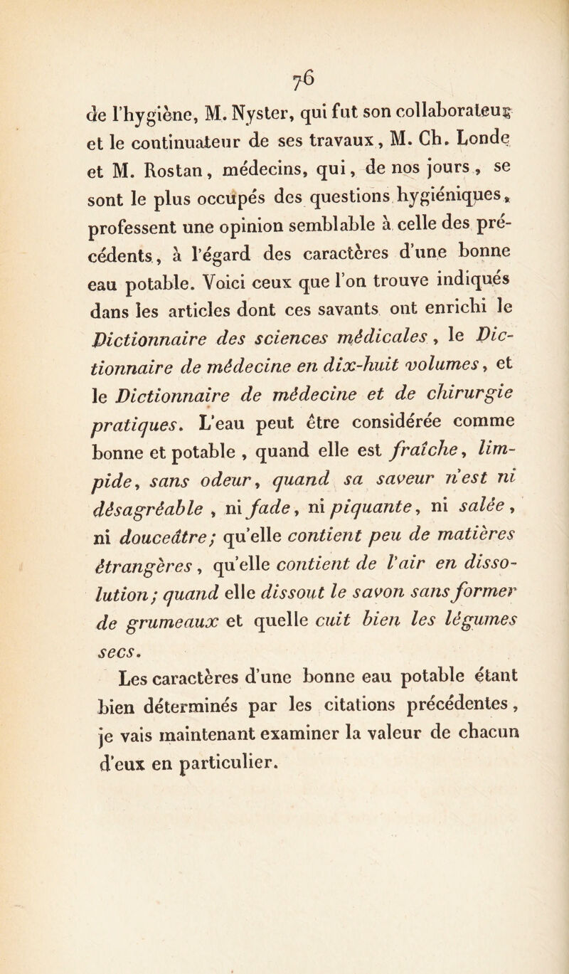de l’hygiène, M. Nyster, qui fut son collaborateur et le continuateur de ses travaux, M. Ch. Londe et M. Rostan, médecins, qui, de nos jours, se sont le plus occupés des questions hygiéniques, professent une opinion semblable à celle des pre- cedents, à l’égard des caractères dune bonne eau potable. Voici ceux que 1 on trouve indiques dans les articles dont ces savants ont enrichi le Dictionnaire des sciences médicales, le Dic- tionnaire de médecine en dix-huit volumes, et le Dictionnaire de médecine et de chirurgie pratiques. L’eau peut être considérée comme bonne et potable , quand elle est fraîche, lim- pide* sans odeur, quand sa saveur nest ni désagréable , ni fade, ni piquante, ni salée , ni douceâtre; quelle contient peu de matières étrangères, quelle contient de l'air en disso- lution; quand elle dissout le savon sans former de grumeaux et quelle cuit bien les légumes secs. Les caractères d’une bonne eau potable étant bien déterminés par les citations précédentes, je vais maintenant examiner la valeur de chacun d eux en particulier.
