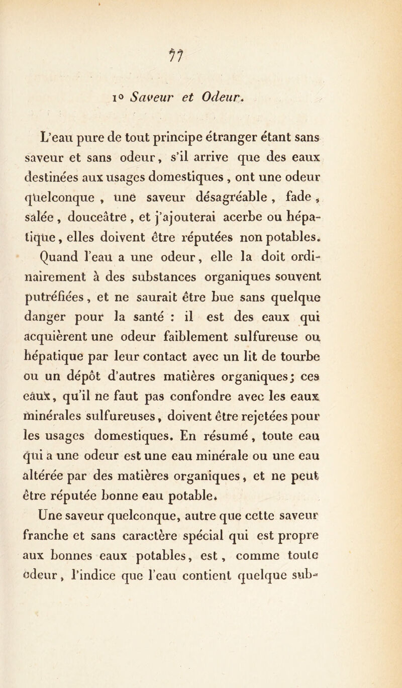 i° Saveur et Odeur> L’eau pure de tout principe étranger étant sans saveur et sans odeur, s’il arrive que des eaux destinées aux usages domestiques , ont une odeur quelconque , une saveur désagréable , fade , salée , douceâtre , et j’ajouterai acerbe ou hépa- tique , elles doivent être réputées non potables. Quand l’eau a une odeur, elle la doit ordi- nairement à des substances organiques souvent putréfiées, et ne saurait être bue sans quelque danger pour la santé : il est des eaux qui acquièrent une odeur faiblement sulfureuse ou hépatique par leur contact avec un lit de tourbe ou un dépôt d’autres matières organiques; ces eâuï, qu'il ne faut pas confondre avec les eaux minérales sulfureuses, doivent être rejetées pour les usages domestiques. En résumé, toute eau qui a une odeur est une eau minérale ou une eau altérée par des matières organiques, et ne peut être réputée bonne eau potable* Une saveur quelconque, autre que cette saveur franche et sans caractère spécial qui est propre aux bonnes eaux potables, est, comme toute odeur » l’indice que l’eau contient quelque sub-*
