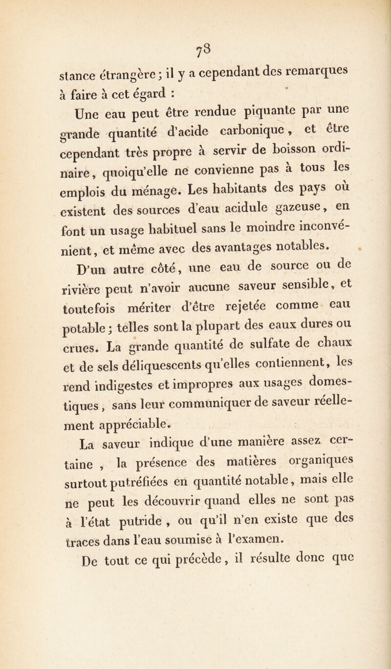 7S stance étrangère; il y a cependant des remarques à faire à cet égard : Une eau peut être rendue piquante par une grande quantité d’acide carbonique, et etre cependant très propre à servir de boisson ordi- naire , quoiqu’elle ne convienne pas à tous les emplois du ménage. Les habitants des pays ou existent des sources d’eau acidulé gazeuse , en font un usage habituel sans le moindre inconvé- nient, et même avec des avantages notables. D’un autre coté, une eau de source ou de rivière peut n’avoir aucune saveur sensible, et toutefois mériter d’être rejetée comme eau potable ; telles sont la plupart des eaux dures ou crues. La grande quantité de sulfate de chaux et de sels déliquescents quelles contiennent, les rend indigestes et impropres aux usages domes- tiques , sans leur communiquer de saveur réelle- ment appréciable. La saveur indique d’une manière assez cer- taine , la présence des matières organiques surtout putréfiées en quantité notable, mais elle ne peut les découvrir quand elles ne sont pas à l’état putride , ou qu’il n’en existe que des traces dans l’eau soumise à l’examen. De tout ce qui précède, il résulte donc que