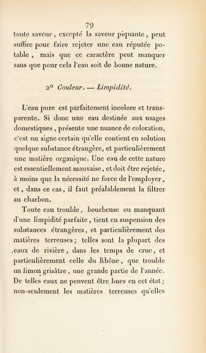 toule saveur , excepté la saveur piquante, peut % suffire pour faire rejeter une eau réputée po- table , mais que ce caractère peut manquer sans que pour cela l’eau soit de bonne nature. 2° Couleur. — Limpidité. L’eau pure est parfaitement incolore et trans- parente. Si donc une eau destinée aux usages domestiques , présente une nuance de coloration, c’est un signe certain quelle contient en solution quelque substance étrangère, et particulièrement une matière organique. Une eau de cette nature est essentiellement mauvaise, et doit être rejetée, à moins que la nécessité ne force de l’employer, et, dans ce cas, il faut préalablement la filtrer au charbon. Toute eau trouble, bourbeuse ou manquant d’une limpidité parfaite , tient en suspension des substances étrangères, et particulièrement des matières terreuses; telles sont la plupart des ,eaux de rivière, dans les temps de crue, et particulièrement celle du Rhône, que trouble un limon grisâtre , une grande partie de l’année. De telles eaux ne peuvent être bues en cet état; non-seulement les matières terreuses quelles