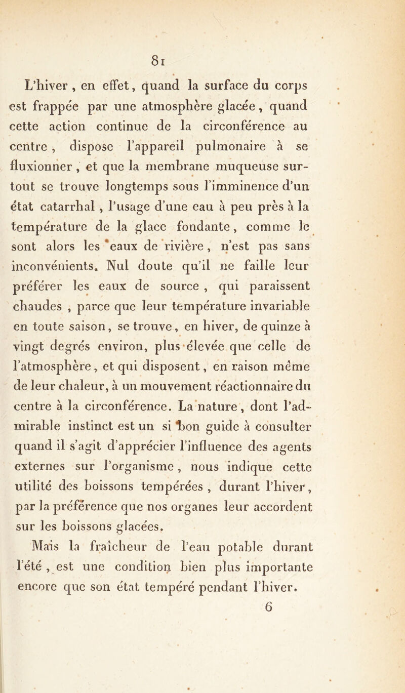 L’hiver , en effet, quand la surface du corps est frappée par une atmosphère glacée, quand cette action continue de la circonférence au centre , dispose l’appareil pulmonaire à se fluxionner , et que la membrane muqueuse sur- tout se trouve longtemps sous l’imminence d’un état catarrhal , l’usage d’une eau a peu près à la température de la glace fondante, comme le sont alors les eaux de rivière, n’est pas sans inconvénients» Nul doute qu’il ne faille leur préférer les eaux de source , qui paraissent chaudes , parce que leur température invariable en toute saison, se trouve, en hiver, de quinze à vingt degrés environ, plus élevée que celle de l’atmosphère, et qui disposent, en raison meme de leur chaleur, à un mouvement réactionnaire du centre à la circonférence. La nature, dont l’ad- mirable instinct est un si laon guide à consulter quand il s’agit d’apprécier l’influence des agents externes sur l'organisme, nous indique cette utilité des boissons tempérées, durant l’hiver, par la préférence que nos organes leur accordent sur les boissons glacées. Mais la fraîcheur de l’eau potable durant 1 été , est une condition Lien plus importante encore que son état tempéré pendant l’hiver. 6