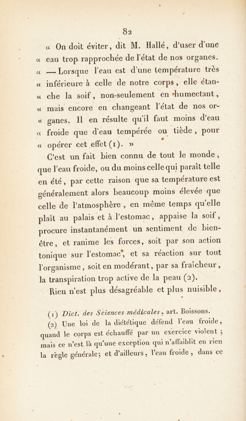 (( On doit éviter, dit M. Halle, d’user d!une a eau trop rapprochée de l’état de nos organes. (C _ Lorsque l’eau est d’une température très « inférieure à celle de notre corps , elle étan- « che la soif, non-seulement en 'humectant, « mais encore en changeant 1 état de nos or- « ganes. Il en résulte qu’il faut moins d’eau « froide que d’eau tempérée ou tiède , pour a opérer cet effet (i). » C’est un fait bien connu de tout le monde, que l’eau froide, ou du moins celle qui parait telle en été, par cette raison que sa température est généralement alors beaucoup moins élevée que celle de l’atmosphère , en meme temps quelle plaît au palais et à l’estomac, appaise la soif, procure instantanément un sentiment de bien- être, et ranime les forces, soit par son action tonique sur l’estomac*, et sa réaction sur tout l’organisme , soit en modérant, par sa fraîcheur , la transpiration trop active de la peau (2). Rien n’est plus désagréable et plus nuisible, (1) Dict. des Sciences médicales, art. Boissons. (2) Une loi cle la diététique défend Beau froide 9 quand le corps est échauffe par un exercice \iolent ; mais ce n’est là qu’une exception qui n’affaiblit en rien îa règle générale, et d’ailleurs. Beau froide, dans ce