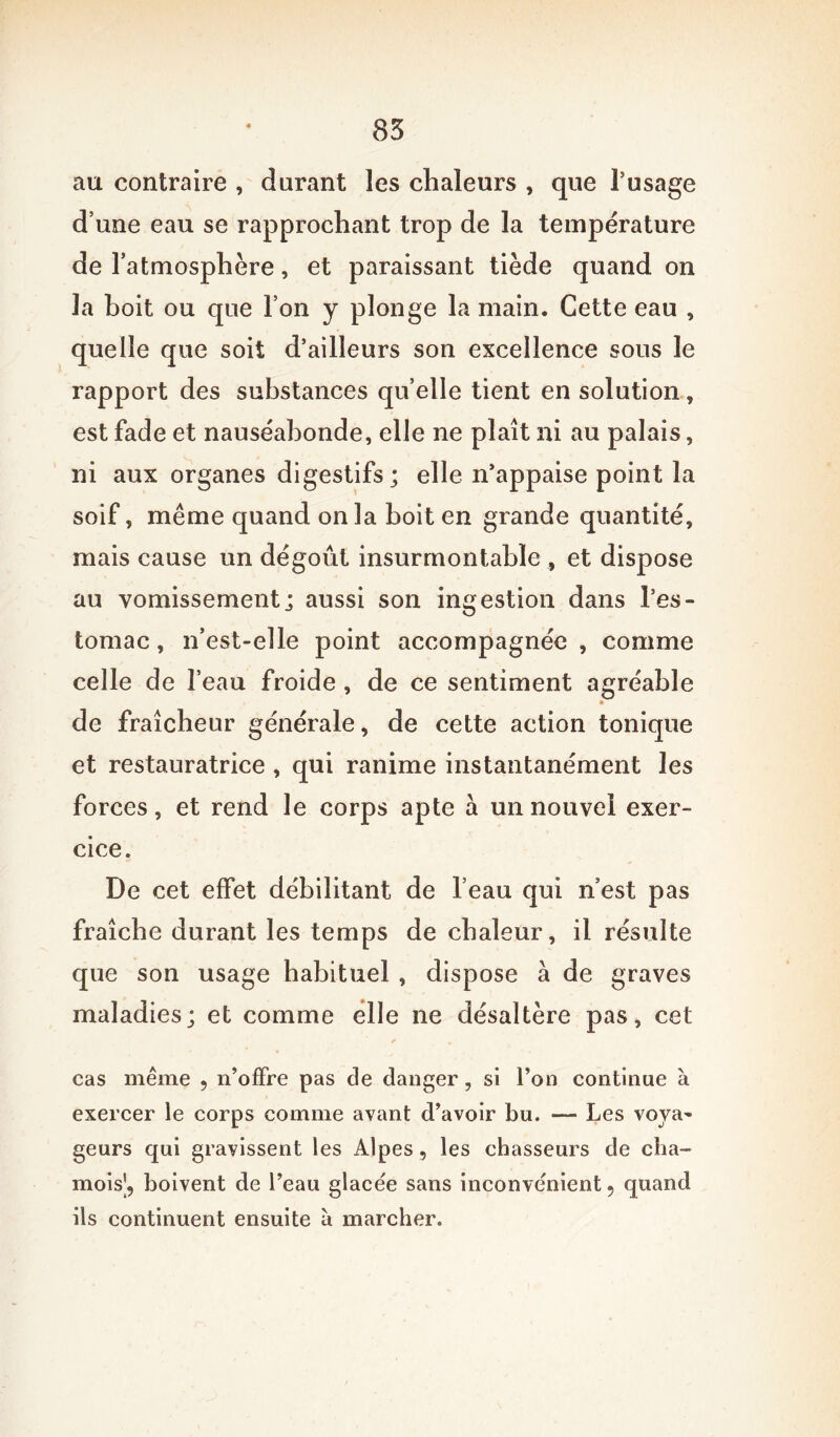 au contraire , durant les chaleurs , que l’usage d’une eau se rapprochant trop de la température de l’atmosphère, et paraissant tiède quand on la boit ou que l’on y plonge la main. Cette eau , quelle que soit d’ailleurs son excellence sous le rapport des substances qu’elle tient en solution, est fade et nauséabonde, elle ne plaît ni au palais, ni aux organes digestifs; elle n’appaise point la soif, même quand onia boit en grande quantité, mais cause un dégoût insurmontable , et dispose au vomissement; aussi son ingestion dans l’es- tomac, n’est-elle point accompagnée , comme celle de l’eau froide , de ce sentiment agréable de fraîcheur générale, de cette action tonique et restauratrice , qui ranime instantanément les forces, et rend le corps apte a un nouvel exer- cice. De cet effet débilitant de l’eau qui n est pas fraîche durant les temps de chaleur, il résulte que son usage habituel , dispose à de graves maladies; et comme elle ne désaltère pas, cet cas même , n’offre pas de danger, si l’on continue à exercer le corps comme avant d’avoir bu. — Les voya- geurs qui gravissent les Alpes, les chasseurs de cha- mois|, boivent de l’eau glacée sans inconvénient 5 quand ils continuent ensuite à marcher.