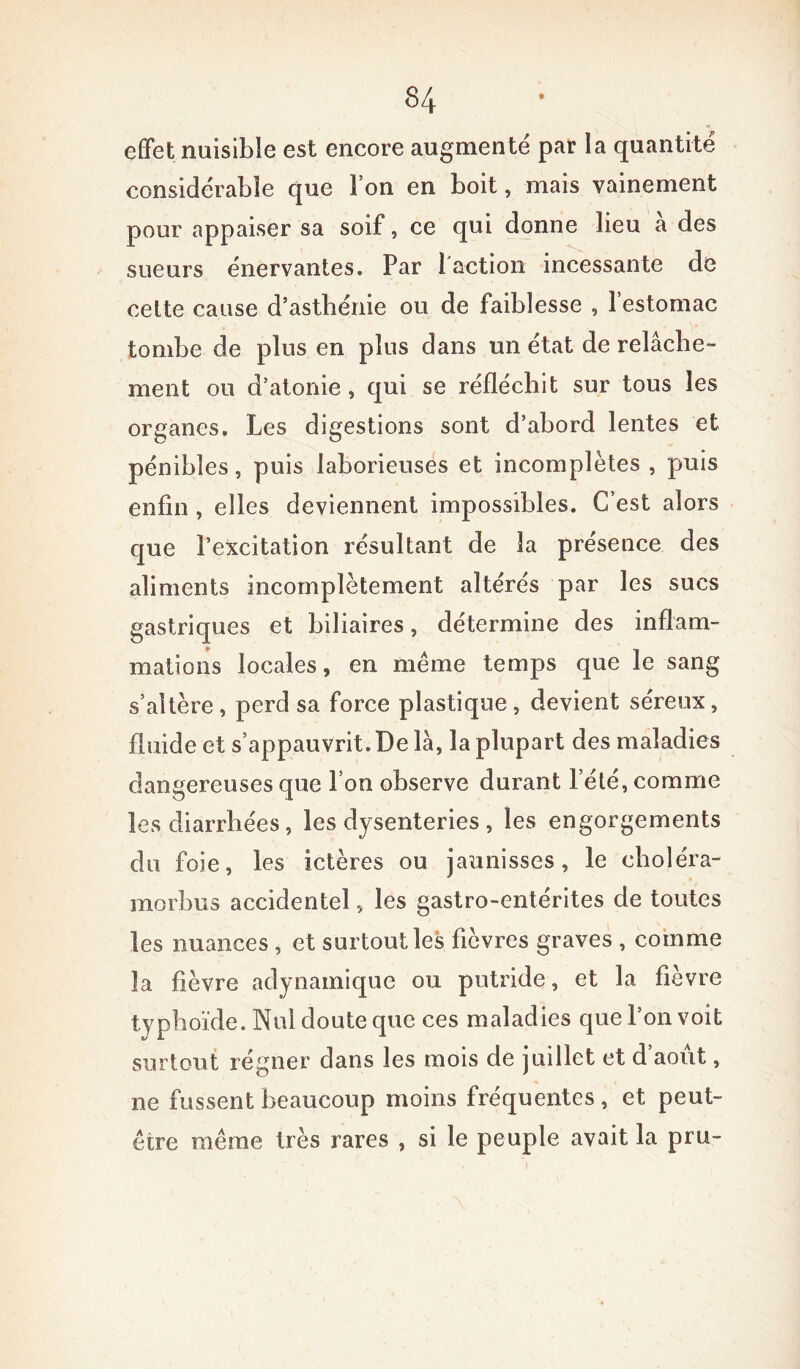 effet nuisible est encore augmente par la quantité considérable que l’on en boit, mais vainement pour appaiser sa soif, ce qui donne lieu a des sueurs énervantes. Par l'action incessante de cette cause d’astbénie ou de faiblesse , 1 estomac tombe de plus en plus dans un état de relâche- ment ou d’atonie, qui se réfléchit sur tous les organes. Les digestions sont d’abord lentes et pénibles, puis laborieuses et incomplètes , puis enfin , elles deviennent impossibles. C’est alors que l’excitation résultant de la présence des aliments incomplètement altérés par les sucs gastriques et biliaires, détermine des inflam- mations locales, en même temps que le sang s’altère, perd sa force plastique, devient séreux, fluide et s’appauvrit. De là, la plupart des maladies dangereuses que l’on observe durant l’été, comme les diarrhées, les dysenteries , les engorgements du foie, les ictères ou jaunisses, le choléra- morbus accidentel, les gastro-entérites de toutes les nuances , et surtout les fièvres graves , comme la fièvre adynamique ou putride, et la fièvre typhoïde. Nul doute que ces maladies que l’on voit surtout régner dans les mois de juillet et d’août, 11e fussent beaucoup moins fréquentes, et peut- être même très rares , si le peuple avait la pru-
