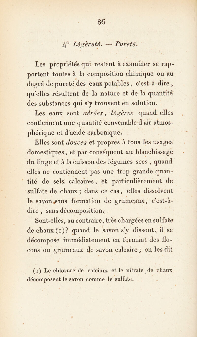4° Légèreté. —- Pureté. Les propriétés qui restent à examiner se rap- portent toutes à la composition chimique ou au degré de pureté des eaux potables, c’est-à-dire , quelles résultent de la nature et de la quantité des substances qui s’y trouvent en solution. Les eaux sont aérées, légères quand elles contiennent une quantité convenable d’air atmos- phérique et d’acide carbonique. Elles sont douces et propres à tous les usages domestiques, et par conséquent au blanchissage du linge et à la cuisson des légumes secs , quand elles ne contiennent pas une trop grande quan- tité de sels calcaires, et particulièrement de sulfate de chaux ; dans ce cas, elles dissolvent le savon .sans formation de grumeaux, c’est-à- dire , sans décomposition. Sont-elles, au contraire, très chargées en sulfate de chaux (i)? quand le savon s’y dissout, il se décompose immédiatement en formant des flo- cons ou grumeaux de savon calcaire ; on les dit _ « * * (i) Le chlorure de calcium, et le nitrate de chaux décomposent le savon comme le sulfate..