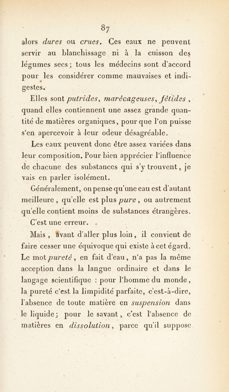 alors dures ou crues. Ces eaux ne peuvent servir au blanchissage ni à la cuisson des légumes secs; tous les médecins sont d’accord pour les considérer comme mauvaises et indi- gestes. Eiles sont putrides, marécageuses, fétides , quand elles contiennent une assez grande quan- tité de matières organiques, pour que Ton puisse s’en apercevoir à leur odeur désagréable. Les eaux peuvent donc être assez variées dans leur composition. Pour bien apprécier l’influence de chacune des substances qui s’y trouvent, je vais en parler isolément. Généralement, on pense qu’une eau est d’autant meilleure , quelle est plus pure, ou autrement qu elle contient moins de substances étrangères. C’est une erreur. . Mais , àvant d’aller plus loin, il convient de faire cesser une équivoque qui existe à cet égard. Le mot pureté ) en fait d’eau, n’a pas la même acception dans la langue ordinaire et dans le langage scientifique : pour l’homme du monde, la pureté c’est la limpidité parfaite, c’est-à-dire, l’absence de toute matière en suspension dans le liquide; pour le savant, c’est l’absence de matières en dissolution, parce qu’il suppose