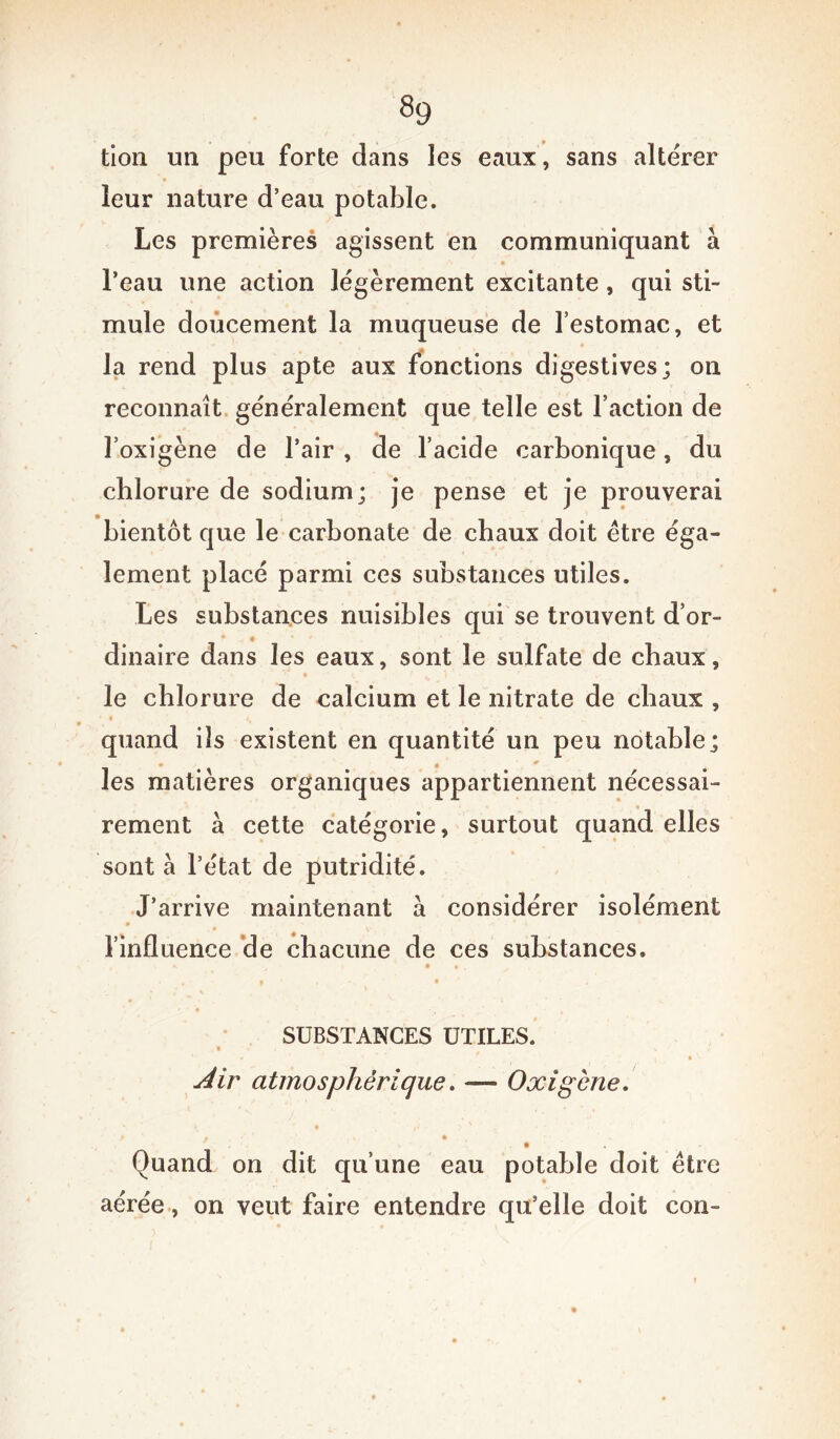 «9 tion un peu forte dans les eaux, sans altérer leur nature d’eau potable. Les premières agissent en communiquant à l’eau une action légèrement excitante, qui sti- mule doucement la muqueuse de l’estomac, et la rend plus apte aux fonctions digestives; on reconnaît généralement que telle est l’action de l’oxigène de l’air , de l’acide carbonique, du chlorure de sodium; je pense et je prouverai bientôt que le carbonate de chaux doit être éga- lement placé parmi ces substances utiles. Les substances nuisibles qui se trouvent d’or- dinaire dans les eaux, sont le sulfate de chaux, le chlorure de calcium et le nitrate de chaux , * « ' v \ \ t ' v, * ^ j „ quand ils existent en quantité un peu notable; les matières organiques appartiennent nécessai- rement à cette catégorie, surtout quand elles sont à l’état de putridité. J’arrive maintenant à considérer isolément l’influence de chacune de ces substances, ■ > , i * SUBSTANCES UTILES. « * * ■ t • 1 Air atmosphérique. — Oxigène. Quand on dit qu’une eau potable doit être aérée, on veut faire entendre qu’elle doit con-