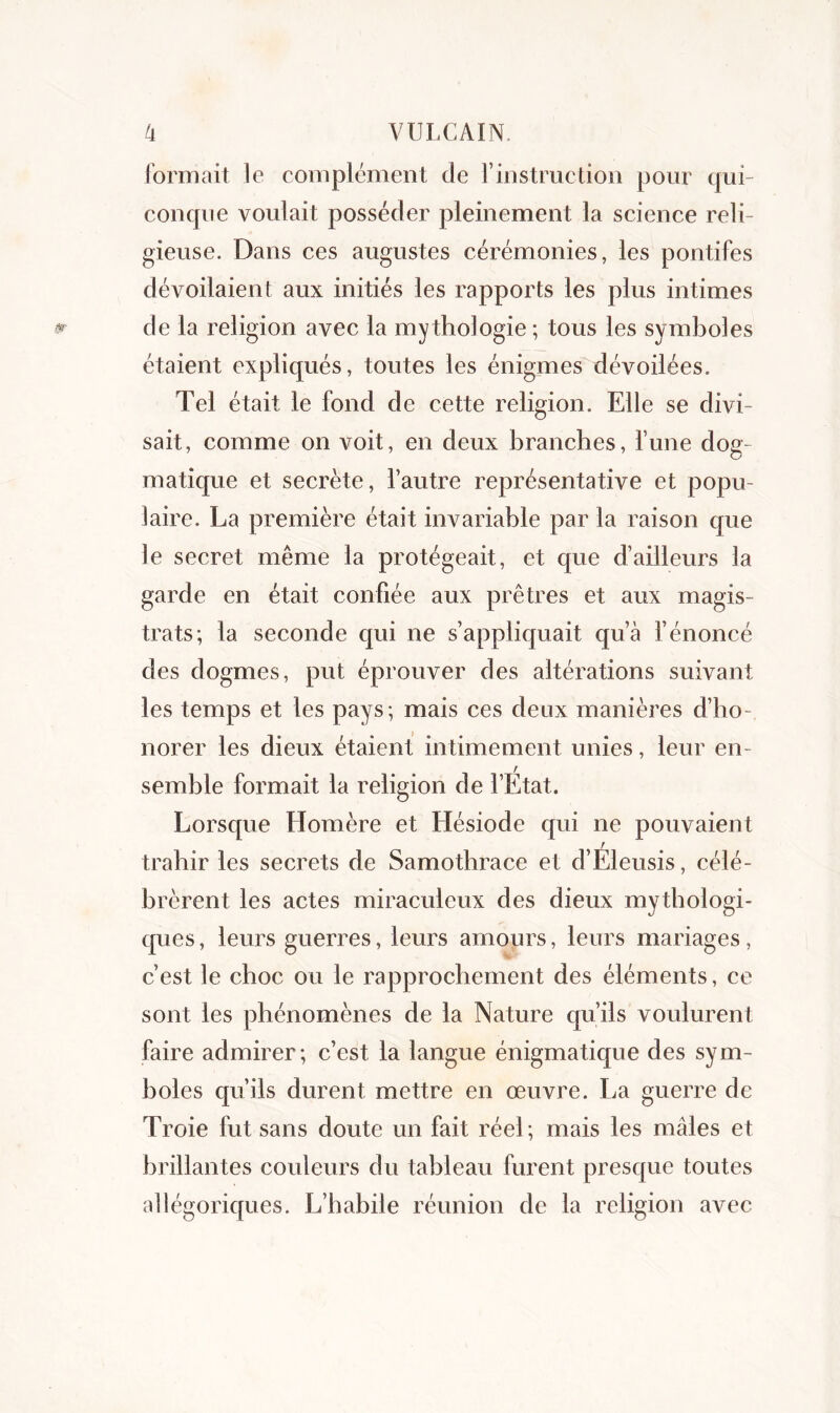formait le complément de l’instruction pour qui- conque voulait posséder pleinement la science reli- gieuse. Dans ces augustes cérémonies, les pontifes dévoilaient aux initiés les rapports les plus intimes de la religion avec la mythologie ; tous les symboles étaient expliqués, toutes les énigmes dévoilées. Tel était le fond de cette religion. Elle se divi- sait, comme on voit, en deux branches, lune dog- matique et secrète, l’autre représentative et popu- laire. La première était invariable par la raison que le secret même la protégeait, et que d’ailleurs la garde en était confiée aux prêtres et aux magis- trats; la seconde qui ne s’appliquait qu’à l’énoncé des dogmes, put éprouver des altérations suivant les temps et les pays; mais ces deux manières d’ho- norer les dieux étaient intimement unies, leur en- semble formait la religion de l’Etat. Lorsque Homère et Hésiode qui ne pouvaient trahir les secrets de Samotbrace et d’Eleusis, célé- brèrent les actes miraculeux des dieux mythologi- ques, leurs guerres, leurs amours, leurs mariages, c’est le choc ou le rapprochement des éléments, ce sont les phénomènes de la Nature qu’ils voulurent faire admirer; c’est la langue énigmatique des sym- boles qu’ils durent mettre en œuvre. La guerre de Troie fut sans doute un fait réel; mais les mâles et brillantes couleurs du tableau furent presque toutes allégoriques. L’habile réunion de la religion avec
