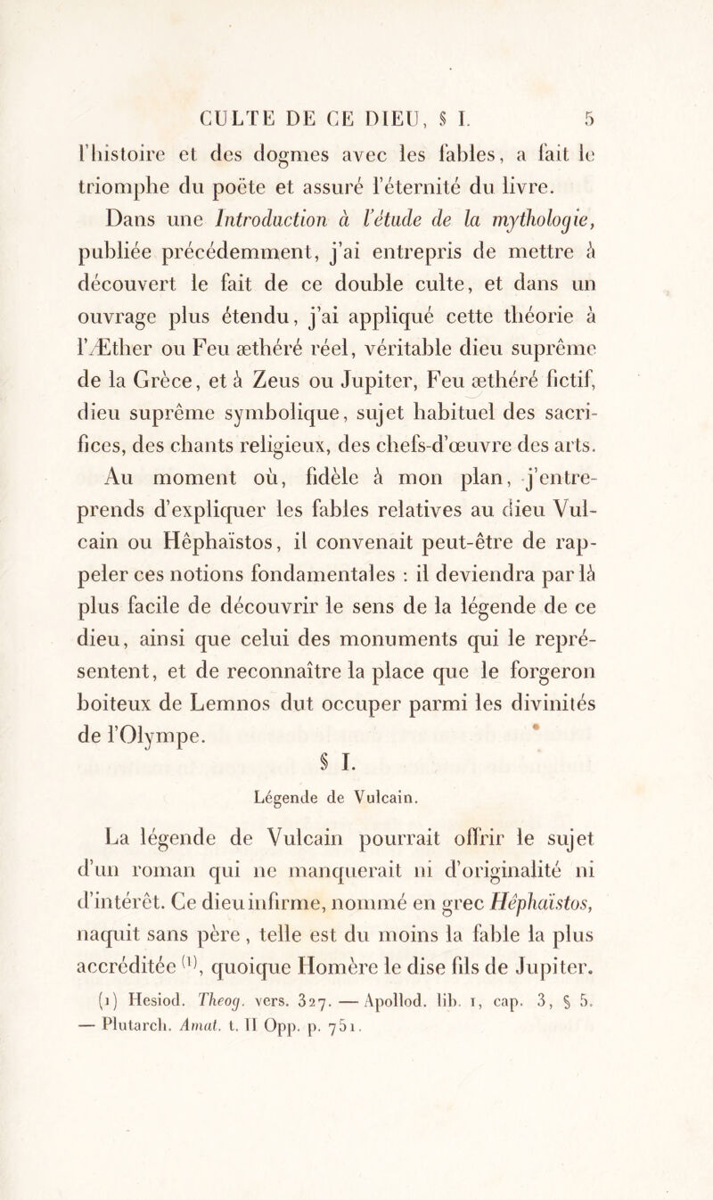 l’histoire et des dogmes avec les fables, a fait le triomphe du poète et assuré l’éternité du livre. Dans une Introduction à l’étude de la mythologie, publiée précédemment, j’ai entrepris de mettre h découvert le fait de ce double culte, et dans un ouvrage plus étendu, j’ai appliqué cette théorie à i’Æther ou Feu æthéré réel, véritable dieu suprême de la Grèce, et à Zeus ou Jupiter, Feu æthéré fictif, dieu suprême symbolique, sujet habituel des sacri- fices, des cbants religieux, des chefs-d’œuvre des arts. Au moment où, fidèle à mon plan, j’entre- prends d’expliquer les fables relatives au dieu Vul- cain ou Hêphaïstos, il convenait peut-être de rap- peler ces notions fondamentales : il deviendra parlé plus facile de découvrir le sens de la légende de ce dieu, ainsi que celui des monuments qui le repré- sentent, et de reconnaître la place que le forgeron boiteux de Lemnos dut occuper parmi les divinités de l’Olympe. § I. Légende de Vulcain. La légende de Vulcain pourrait offrir le sujet d’un roman qui ne manquerait ni d’originalité ni d’intérêt. Ce dieu infirme, nommé en grec Hêphaïstos, naquit sans père, telle est du moins la fable la plus accréditée (1), quoique Homère le dise fils de Jupiter. (i) Hesiod. Theog. vers. 327.—Apollod. lit), t, cap. 3, S 5* — Plutarcli. Amat. t. 11 Opp. p. 75i.