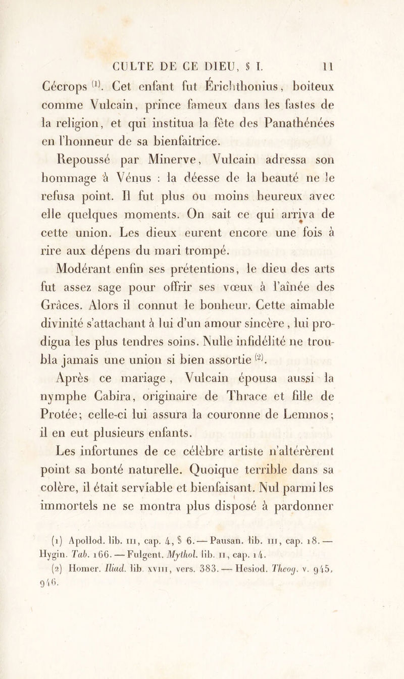 Cécrops (1) 2. Cet enfant fut Érichthonius, boiteux comme Vulcain, prince fameux dans les fastes de la religion, et qui institua la fête des Panathénées en l’honneur de sa bienfaitrice. Repoussé par Minerve, Vulcain adressa son hommage à Vénus : la déesse de la beauté ne le refusa point. Il fut plus ou moins heureux avec elle quelques moments. On sait ce qui arriva de cette union. Les dieux eurent encore une fois à rire aux dépens du mari trompé. Modérant enfin ses prétentions, le dieu des arts fut assez sage pour offrir ses vœux à T aînée des Grâces. Alors il connut le bonheur. Cette aimable divinité s’attachant â lui d’un amour sincère , lui pro- digua les plus tendres soins. Nulle infidélité ne trou- bla jamais une union si bien assortie (2f Après ce mariage , Vulcain épousa aussi la nymphe Cabira, originaire de Thrace et fille de Protée; celle-ci lui assura la couronne de Lemnos; il en eut plusieurs enfants. Les infortunes de ce célèbre artiste n’altérèrent point sa bonté naturelle. Quoique terrible dans sa colère, il était serviable et bienfaisant. Nul parmi les immortels ne se montra plus disposé â pardonner (1) Apollod. lib. ni, cap. 4, S 6. — Pausan. lib. m, cap. 18.— Hygin. Tab. 166. — Fulgent. Mythol. lib. 11, cap. i4. (2) Homer. Iliad. lib xvm, vers. 383. — Hesiod. Theog. v. g45.