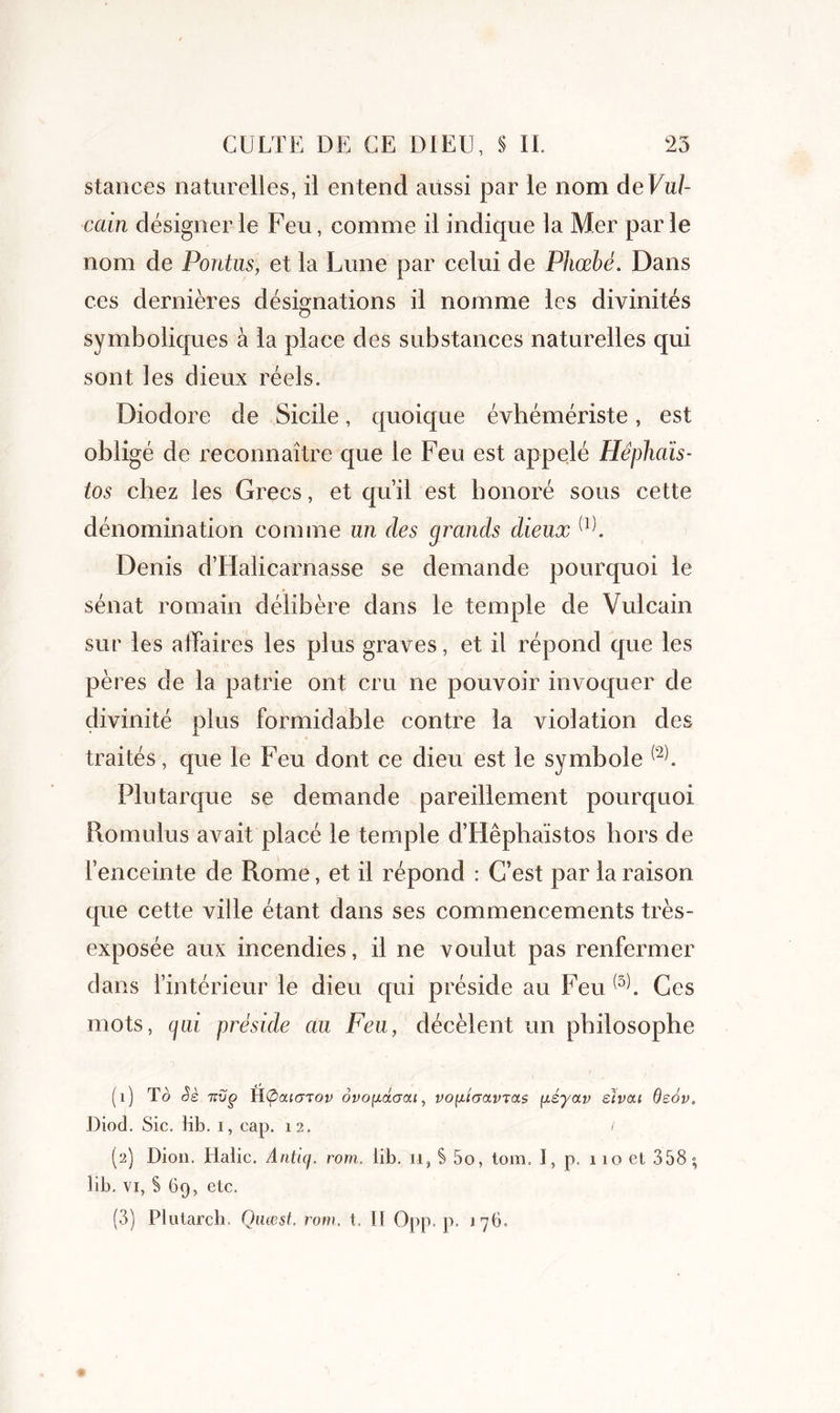 stances naturelles, il entend aussi par le nom deVul- cain désigner le Feu, comme il indique la Mer parle nom de Pontus, et la Lune par celui de Piiœbé. Dans ces dernières désignations il nomme les divinités symboliques à la place des substances naturelles qui sont les dieux réels. Diodore de Sicile, quoique évhémériste, est obligé de reconnaître que le Feu est appelé Hêphaïs- ios chez les Grecs, et qu’il est honoré sous cette dénomination comme un des grands dieux (1). Denis d’Halicarnasse se demande pourquoi le sénat romain délibère dans le temple de Vulcain sur les affaires les plus graves, et il répond que les pères de la patrie ont cru ne pouvoir invoquer de divinité plus formidable contre la violation des traités, que le Feu dont ce dieu est le symbole Plutarque se demande pareillement pourquoi Romulus avait placé le temple d’Hêphaïstos hors de l’enceinte de Rome, et il répond : C’est par la raison que cette ville étant dans ses commencements très- exposée aux incendies, il ne voulut pas renfermer dans l’intérieur le dieu qui préside au Feu (3b Ces mots, gai préside au Feu, décèlent un philosophe (U tô èè icvg iKpouarov ôvo[iâaai, vofjitaavTas iiéy<xv eïvcu Qeov. Diod. Sic. Hb. i, cap. 12. / (2) Dion. Halic. Anticf. rom, iib. 11, S 5o, loin. I, p. 110 et 358 ; lib. vi, S 69, etc. (3) Plutarch. Quœst. rom. t. II Opp. p. 176.