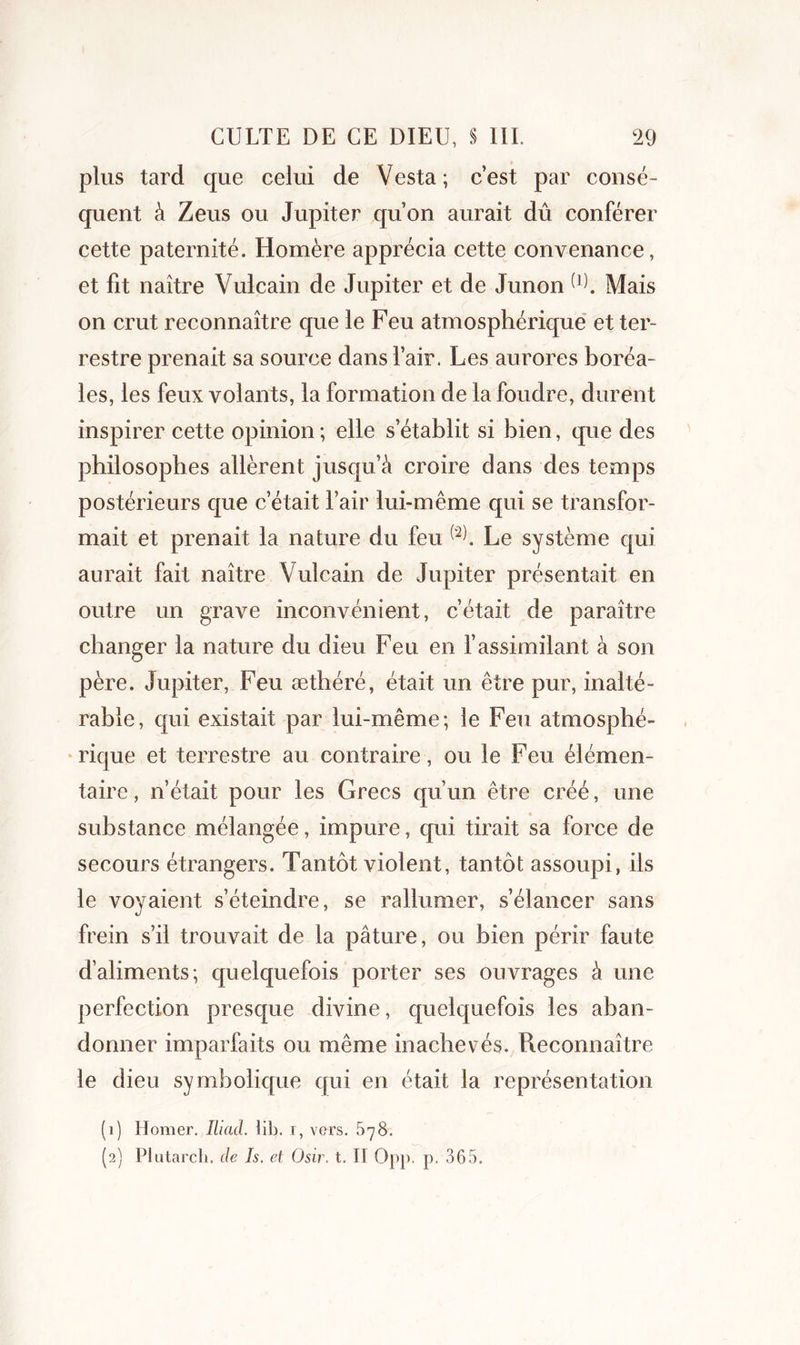 plus tard que celui de Vesta; c’est par consé- quent à Zeus ou Jupiter qu’on aurait dû conférer cette paternité. Homère apprécia cette convenance, et fit naître Vulcain de Jupiter et de Junon û). Mais on crut reconnaître que le Feu atmosphérique et ter- restre prenait sa source dans l’air. Les aurores boréa- les, les feux volants, la formation de la foudre, durent inspirer cette opinion ; elle s’établit si bien, que des philosophes allèrent jusqu’à croire dans des temps postérieurs que c’était l’air lui-même qui se transfor- mait et prenait la nature du feu Le système qui aurait fait naître Vulcain de Jupiter présentait en outre un grave inconvénient, c’était de paraître changer la nature du dieu Feu en l’assimilant à son père. Jupiter, Feu æthéré, était un être pur, inalté- rable, qui existait par lui-même; le Feu atmosphé- rique et terrestre au contraire, ou le Feu élémen- taire , n’était pour les Grecs qu’un être créé, une substance mélangée, impure, qui tirait sa force de secours étrangers. Tantôt violent, tantôt assoupi, ils le voyaient s’éteindre, se rallumer, s’élancer sans frein s’il trouvait de la pâture, ou bien périr faute d’aliments; quelquefois porter ses ouvrages à une perfection presque divine, quelquefois les aban- donner imparfaits ou même inachevés. Reconnaître le dieu symbolique qui en était la représentation (1) Homer. Iliad. lit», i, vers. 678. (2) Plutarch. de Js. et Osir. t. Il Opp. p. 365.