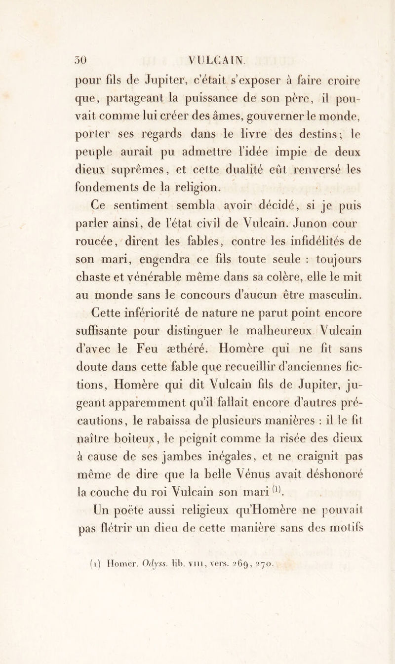 pour fils de Jupiter, c’était s’exposer à faire croire que, partageant la puissance de son père, il pou- vait comme lui créer des âmes, gouverner le monde, porter ses regards dans le livre des destins; le peuple aurait pu admettre l’idée impie de deux dieux suprêmes, et cette dualité eût renversé les fondements de la religion. Ce sentiment sembla avoir décidé, si je puis parler ainsi, de l’état civil de Vulcain. Junon cour roucée, dirent les fables, contre les infidélités de son mari, engendra ce fils toute seule : toujours chaste et vénérable même dans sa colère, elle le mit au monde sans le concours d’aucun être masculin. Cette infériorité de nature ne parut point encore suffisante pour distinguer le malheureux Vulcain d’avec le Feu æthéré. Homère qui ne fit sans doute dans cette fable que recueillir d’anciennes fic- tions, Homère qui dit Vulcain fils de Jupiter, ju- geant apparemment qu’il fallait encore d’autres pré- cautions, le rabaissa de plusieurs manières : il le fit naître boiteux, le peignit comme la risée des dieux à cause de ses jambes inégales, et ne craignit pas même de dire que la belle Vénus avait déshonoré la couche du roi Vulcain son mari(l). Un poète aussi religieux qu’Homère ne pouvait pas flétrir un dieu de cette manière sans des motifs (0 Homer. Odyss. lib. vm, vers. 369, 270.
