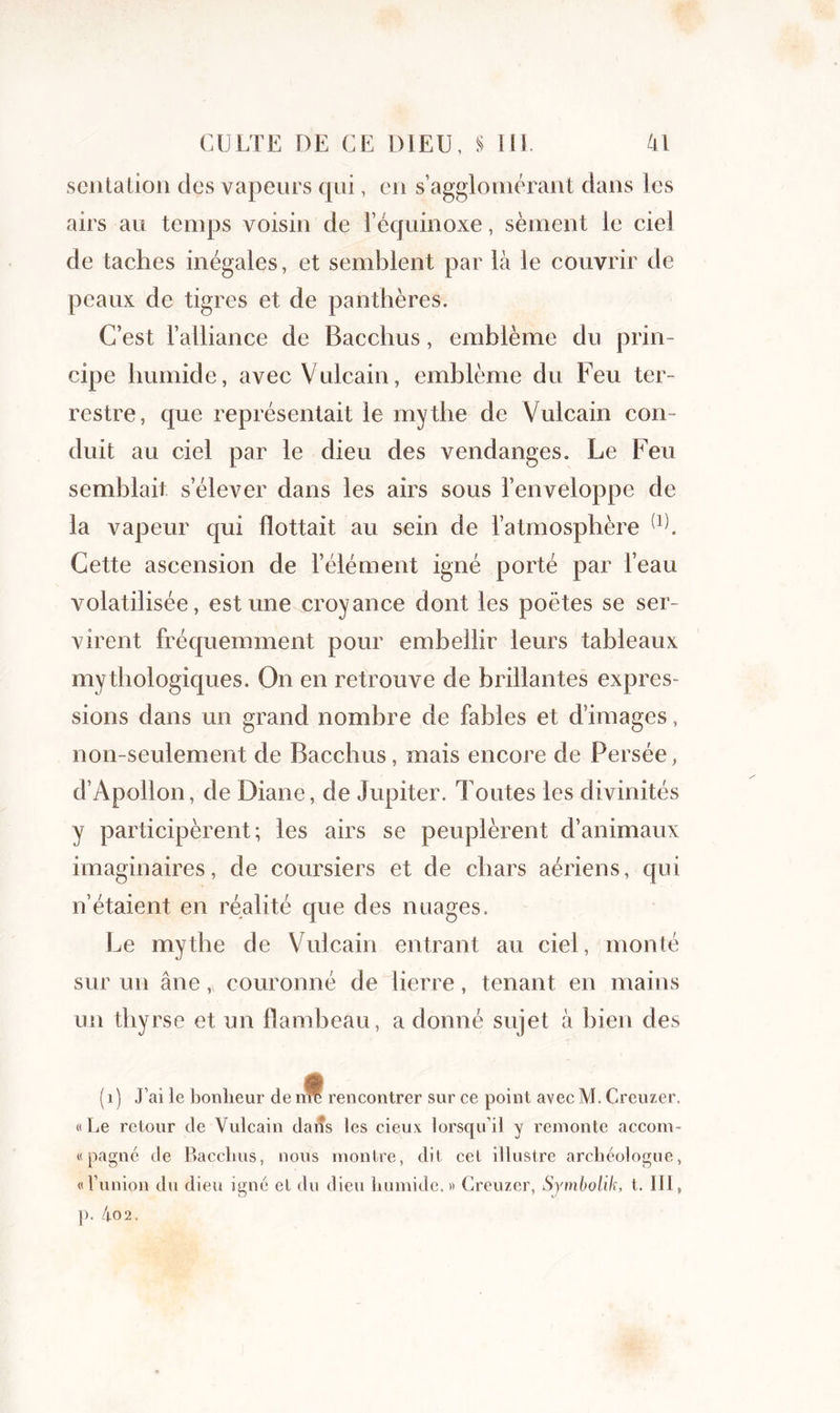 sentation des vapeurs qui, eu s’agglomérant dans les airs au temps voisin de l’équinoxe, sèment le ciel de taches inégales, et semblent par là le couvrir de peaux de tigres et de panthères. C’est l’alliance de Bacchus, emblème du prin- cipe humide, avec Vulcain, emblème du Feu ter- restre, que représentait le mythe de Vulcain con- duit au ciel par le dieu des vendanges. Le Feu semblait s’élever dans les airs sous l’enveloppe de la vapeur qui flottait au sein de l’atmosphère (1). Cette ascension de l’élément igné porté par l’eau volatilisée, estime croyance dont les poètes se ser- virent fréquemment pour embellir leurs tableaux mythologiques. On en retrouve de brillantes expres- sions dans un grand nombre de fables et d’images, non-seulement de Bacchus, mais encore de Persée, d’Apollon, de Diane, de Jupiter. Toutes les divinités y participèrent; les airs se peuplèrent d’animaux imaginaires, de coursiers et de chars aériens, qui n’étaient en réalité que des nuages. Le mythe de Vulcain entrant au ciel, monté sur un âne, couronné de lierre, tenant en mains un tliyrse et un flambeau, a donné sujet à bien des (1) J’ai le bonheur de nft rencontrer sur ce point avec M. Crcuzer. «Le retour de Vulcain daiîs les cieux lorsqu’il y remonte accom- « pagne de Bacchus, nous montre, dit cet illustre archéologue, « l’union du dieu igné et du dieu humide.» Creuzer, Symbolik, t. III, p. 4-02.