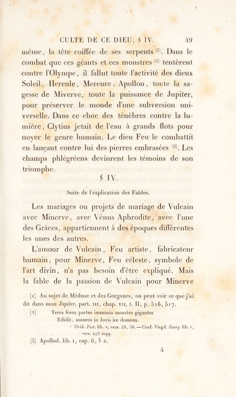 / CULTE DE CE DIEU, § IV. 49 même, la tête coiffée de ses serpents(1). Dans le combat que ces géants et ces monstres ^ tentèrent contre l’Olympe, il fallut toute l’activité des dieux Soleil, Hercule, Mercure, Apollon, toute la sa- gesse de Miverve, toute la puissance de Jupiter, pour préserver le monde d’une subversion uni- verselle. Dans ce choc des ténèbres contre la lu- mière , Clytius jetait de l’eau à grands flots pour noyer le genre humain. Le dieu Feu le combattit en lançant contre lui des pierres embrasées (3). Les champs phlégréens devinrent les témoins de son triomphe. § IV. Suite cle l’explication des Fables. y ' / Les mariages ou projets de mariage de Vulcain avec Minerve, avec Vénus Aphrodite, avec Tune des Grâces, appartiennent â des époques différentes les unes des autres. L’amour de Vulcain, Feu artiste, fabricateur humain, pour Minerve, Feu céleste, symbole de l’art divin, n’a pas besoin d’être expliqué. Mais la fable de la passion de Vulcain pour Minerve (1) Au sujet de Méduse et des Gorgones, on peut voir ce que j’ai dit dans mon Jupiter, part, ni, chap. vu, t. II, p. 5i6, 517. (2) Terra ferox partus immania monstra gigantes Edidit, ausuros in Jovis ire domum. * Ovid. Fast. lib. v, vers. 35, 36. — Conf. Virgil. Georg. lit. i, vers. ay3 seqq. (3) Âpollod. lib. i, cap. 6, § 2.
