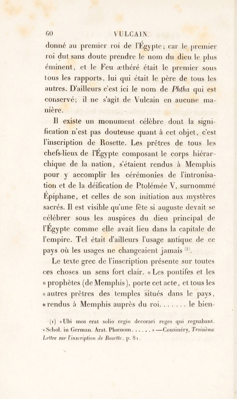 donné au premier roi de l’Egypte; car le premier roi dut sans doute prendre le nom du dieu le plus éminent, et le Feu æthéré était le premier sous tous les rapports, lui qui était le père de tous les autres. D’ailleurs c’est ici le nom de Phtha qui est conservé; il ne s’agit de Vulcain en aucune ma- nière. Il existe un monument célèbre dont la signi- fication n’est pas douteuse quant à cet objet, c’est l’inscription de Rosette. Les prêtres de tous les chefs-lieux de l’Egypte composant le corps hiérar- chique de la nation, s’étaient rendus à Memphis pour y accomplir les cérémonies de l’intronisa- tion et de la déification de Ptolémée V, surnommé r Epiphane, et celles de son initiation aux mystères sacrés. Il est visible qu’une fête si auguste devait se célébrer sous les auspices du dieu principal de r l’Egypte comme elle avait lieu dans la capitale de l’empire. Tel était d’ailleurs l’usage antique de ce pays où les usages ne changeaient jamais 1 (J). Le texte grec de l’inscription présente sur toutes ces choses un sens fort clair. « Les pontifes et les « prophètes (de Memphis ), porte cet acte, et tous les « autres prêtres des temples situés dans le pays, « rendus à Memphis auprès du roi le bien (1) «Ubi inos erat solio regio decorari reges qui regimbant. «Schol. in German. Arat. Phœnom »—-Cousinéry, Troisième Lettre sur l’inscription de Rosette, p. 81.