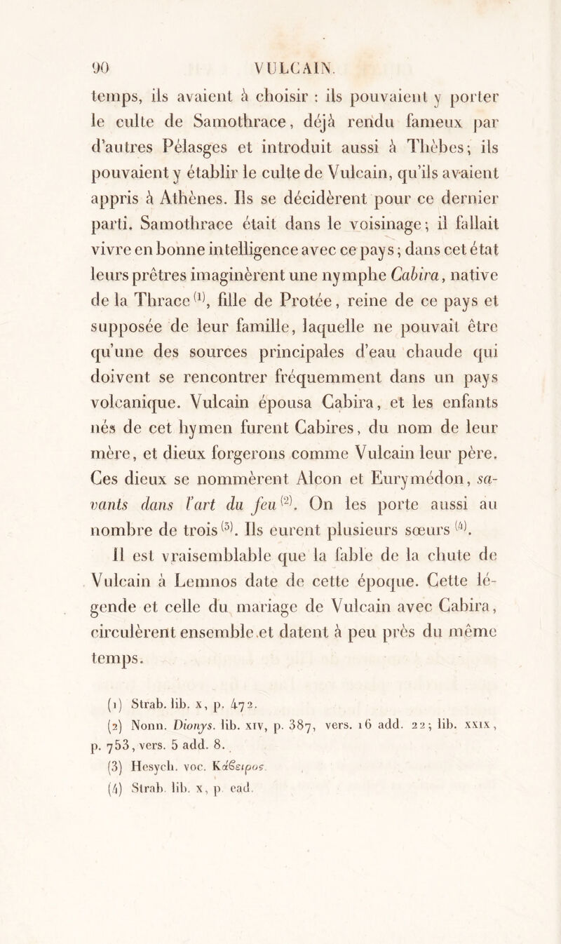 temps, iis avaient à choisir : iis pouvaient y porter le culte de Samothrace, déjà rendu fameux par d’autres Pélasges et introduit aussi à Thèbes; ils pouvaient y établir le culte de Vulcain, qu’ils avaient appris à Athènes. Us se décidèrent pour ce dernier parti. Samothrace était dans le voisinage; il fallait vivre en bonne intelligence avec ce pays ; dans cet état leurs prêtres imaginèrent une nymphe Cabira, native de la Thrace(1) 2 3 4, fille de Protée, reine de ce pays et supposée de leur famille, laquelle ne pouvait être qu’une des sources principales d’eau chaude qui doivent se rencontrer fréquemment dans un pays volcanique. Vulcain épousa Gahira, et les enfants nés de cet hymen furent Cabires, du nom de leur mère, et dieux forgerons comme Vulcain leur père. Ces dieux se nommèrent Alcon et Eurymédon, sa- vants dans l’art du feu®. On les porte aussi au nombre de trois(3^. Ils eurent plusieurs sœurs Il est vraisemblable que la fable de la chute de Vulcain à Lemnos date de cette époque. Cette lé- gende et celle du mariage de Vulcain avec Cabira, circulèrent ensemble et datent à peu près du même temps. (1) Strab. lib. x, p. 472. (2) Nonn. Dionjs. lib. xtv, p. 387, vers. 16 add. 22; lib. xxix, p. 753, vers. 5 add. 8. (3) Hcsycli. voc. KctSeipos (4) Strab. lib. x, p ead