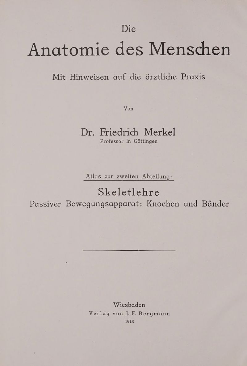 Die Anatomie des Menschen Mit Hinweisen auf die ärztliche Praxis Von Dr. Friedrich Merkel Professor in Göttingen Atlas zur zweiten Abteilung: Skeletlehre Passiver Bewegungsapparat: Knochen und Bänder Wiesbaden Verlag von J. F. Bergmann 1913