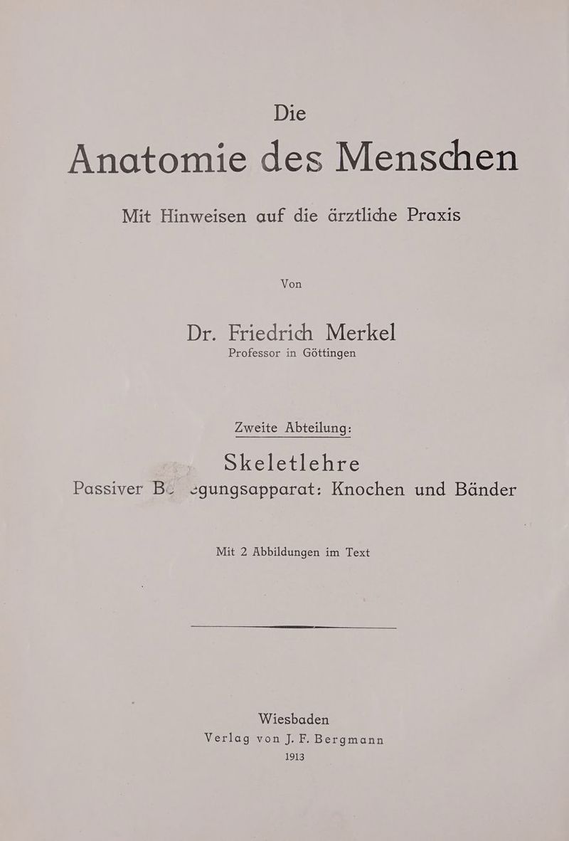 Die Anatomie des Menschen Mit Hinweisen auf die ärztliche Praxis Von Dr. Friedrich Merkel Professor in Göttingen Zweite Abteilung: Skeletlehre Passiver B_ zgungsapparat: Knochen und Bänder Mit 2 Abbildungen im Text Wiesbaden Verlag von J. F. Bergmann 1913