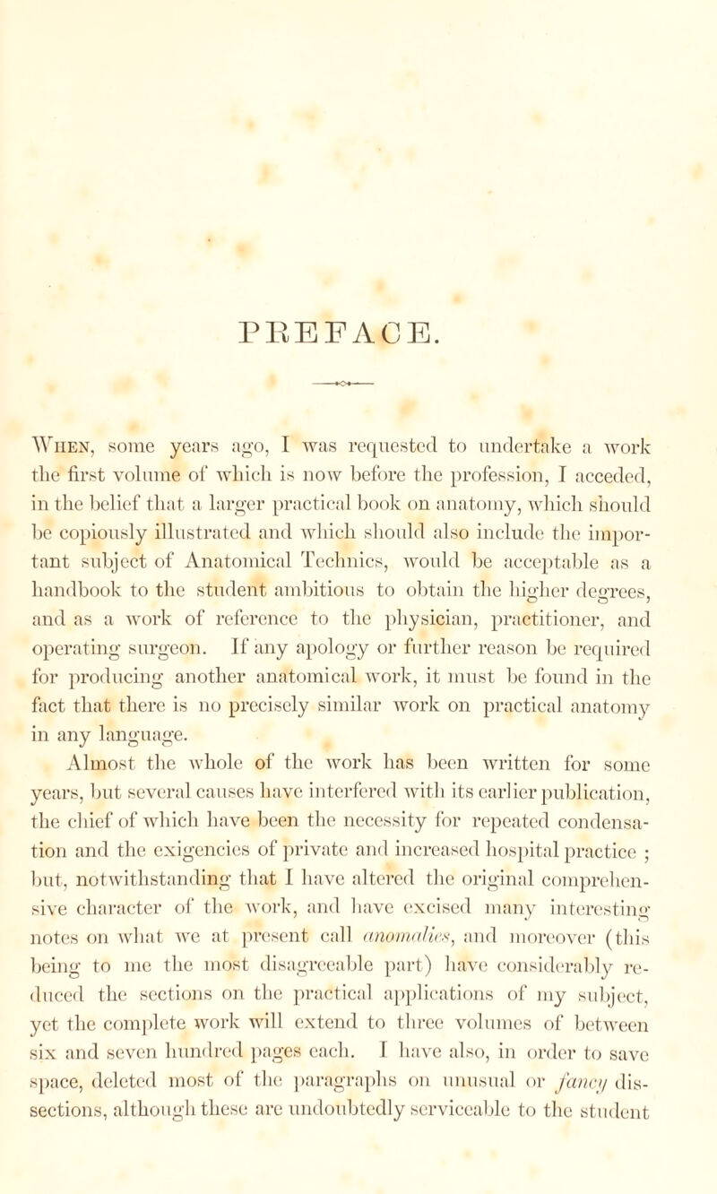 PREFACE. When, some years ago, I was requested to undertake a work tlie first volume of which is now before the profession, I acceded, in the belief that a larger practical book on anatomy, which should be copiously illustrated and which should also include the impor¬ tant subject of Anatomical Technics, would be acceptable as a handbook to the student ambitious to obtain the higher degrees, and as a work of reference to the physician, practitioner, and operating surgeon. If any apology or further reason be required for producing another anatomical work, it must be found in the fact that there is no precisely similar work on practical anatomy in any language. Almost the whole of the work has been written for some years, but several causes have interfered with its earlier publication, the cl lief of which have been the necessity for repeated condensa¬ tion and the exigencies of private and increased hospital practice ; but, notwithstanding that I have altered the original comprehen¬ sive character of the work, and have excised many interesting notes on what we at present call anomalies, and moreover (this being to me the most disagreeable part) have considerably re¬ duced the sections on the practical applications of my subject, yet the complete work will extend to three volumes of between six and seven hundred pages each. I have also, in order to save space, deleted most of the paragraphs on unusual or fancy dis¬ sections, although these are undoubtedly serviceable to the student