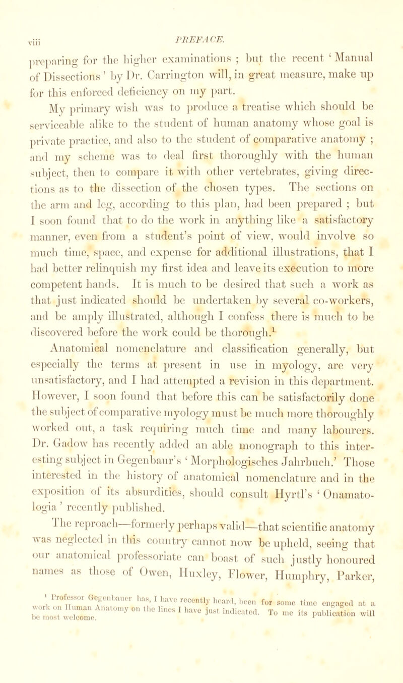 preparing for the higher examinations ; but the recent ‘Manual of Dissections ’ by Dr. Carrington will, in great measure, make up for this enforced deficiency on my part. My primary wish was to produce a treatise which should be serviceable alike to the student of human anatomy whose goal is private practice, and also to the student of comparative anatomy ; and my scheme was to deal first thoroughly with the human subject, then to compare it with other vertebrates, giving direc¬ tions as to the dissection of the chosen types. The sections on the arm and leg, according to this plan, had been prepared ; but I soon found that to do the work in anything like a satisfactory manner, even from a student’s point of view, would involve so much time, space, and expense for additional illustrations, that I had better relinquish my first idea and leave its execution to more competent hands. It is much to be desired that such a work as that just indicated should be undertaken by several co-workers, and be amply illustrated, although I confess there is much to be discovered before the work could be thorough.1 Anatomical nomenclature and classification generally, but especially the terms at present in use in myology, are very unsatisfactory, and T had attempted a revision in this department. However, I soon found that before this can be satisfactorily done the subject ol comparative myology must be much more thoroughly worked out, a task requiring much time and many labourers. Dr. Gadow has recently added an able monograph to this inter¬ esting subject in Gegenbaur’s k Morphologisches Jahrbuch.’ Those interested in the history ol anatomical nomenclature and in the exposition ol its absurdities, should consult Hyrtl’s ‘ Onamato- logia ’ recently published. 1 lie reproach formerly perhaps valid—that scientific anatomy was neglected in ibis country cannot now be upheld, seeing that om anatomical professoriate can boast of such justly honoured names as those of Owen, ITuxley, Flower, Humphry, Parker, 1 rofessoi Gegenbauer lias. I have reeentlv boor/i I | . . 9 1 itccnuy ncaiu, been for some time engaged at a work on Human Anatomv on the linos T have h1ct m be most welcome. 3St lnd,catcd- To publication will