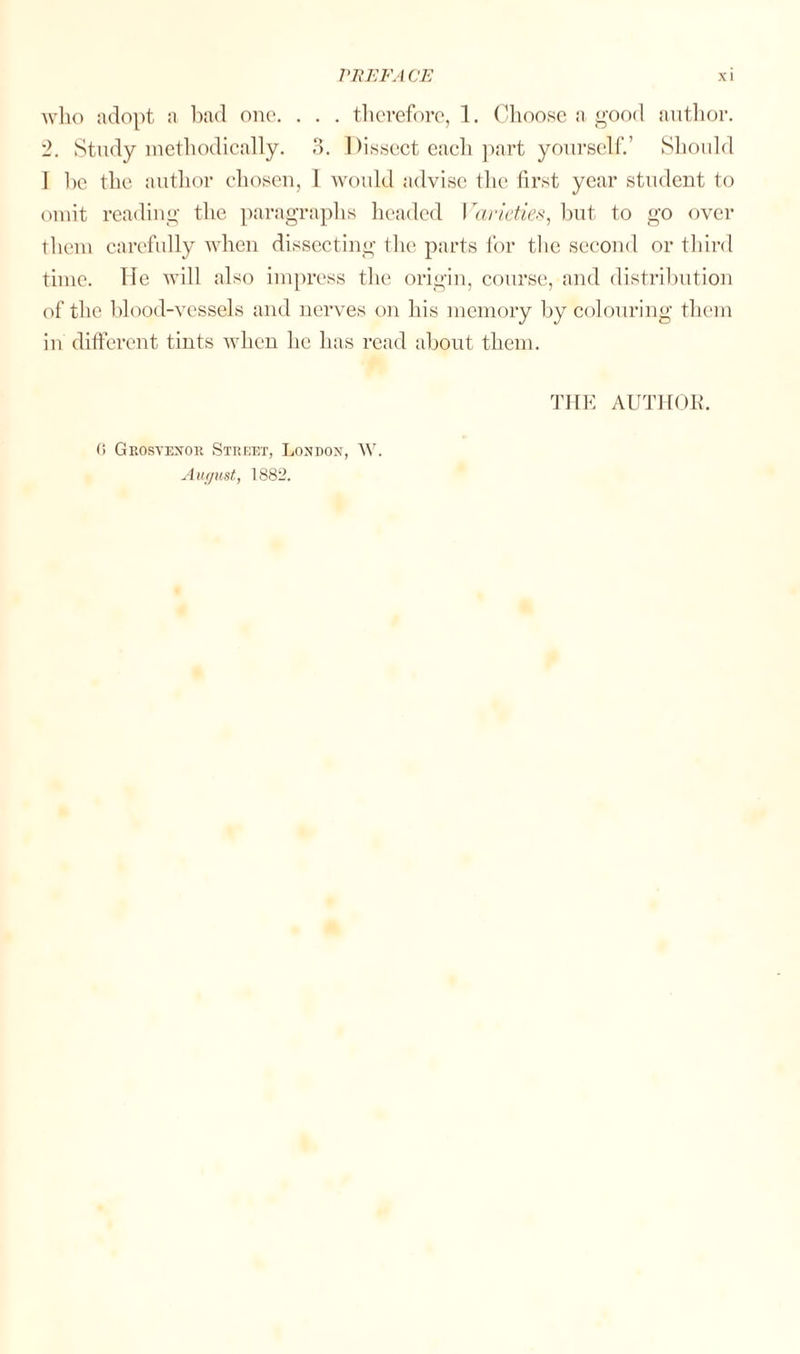 who adopt a bad one. . . . therefore, 1. Choose a good author. 2. Study methodically. 3. Dissect each part yourself.’ Should I he the author chosen, 1 would advise the first year student to omit reading the paragraphs headed I'arieties, but to go over them carefully when dissecting the parts for the second or third time. He will also impress the origin, course, and distribution of the blood-vessels and nerves on his memory by colouring them in different tints when lie has read about them. THE AUTHOR. 0 Grosvenor Street, London, W. August, 1S82.