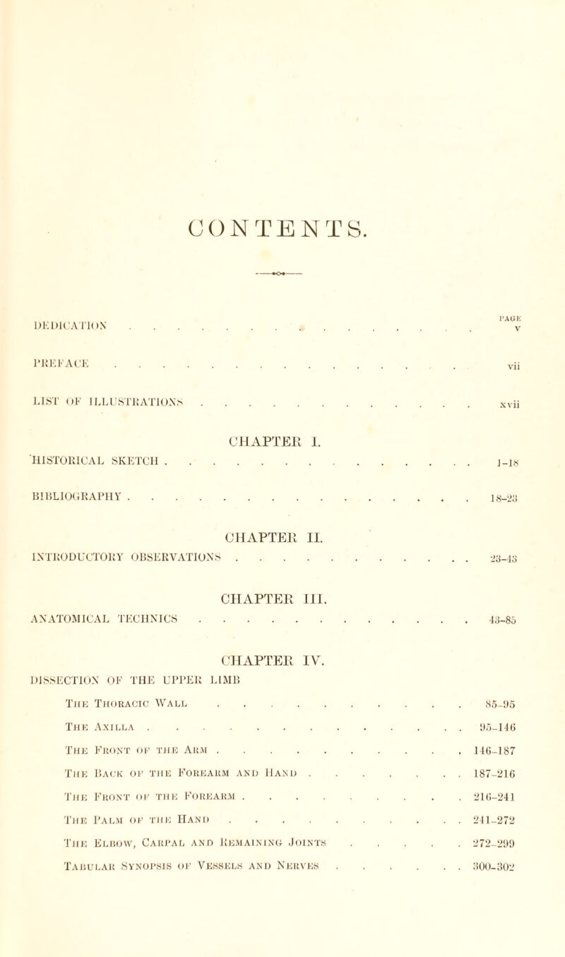 CONTENTS DEDICATION. v PREFACE. vii LIST OF ILLUSTRATIONS.xvii CHAPTER I. HISTORICAL SKETCH.j_i« BIBLIOGRAPHY'.18-23 CHAPTER II. INTRODUCTORY OBSERVATIONS.23-43 CHAPTER III. ANATOMICAL TECHNICS.43-85 CHAPTER IV. DISSECTION OF THE UPPER LIMB The Thoracic Wall,.85-95 The Axilla.95-146 The Front of the Arm.146-187 The Back ok the Forearm and Hand.187-216 The Front ok the Forearm.216-241 The Palm ok the Hand .......... 211-272 The Elbow, Carpal and Remaining Joints. 272-299 Tabular Synopsis ok Vessels and Nerves. 300-302