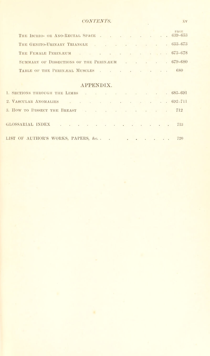 I’ACK The Iscuio- or Ano-Rectal Space. 639-663 The Genito-Urinary Triangle. 663-673 The Female Perineum. 673-678 Summary op Dissections of the Perineum. 679-680 Table of the Perinagal Muscles.680 APPENDIX. 1. Sections through the Limbs. 685-691 2. Vascular Anomalies. 692-711 3. How to Dissect the Breast.712 GLOSSARIAL INDEX.713 LIST OF AUTHOR’S WORKS, PAPERS, &e. . .720