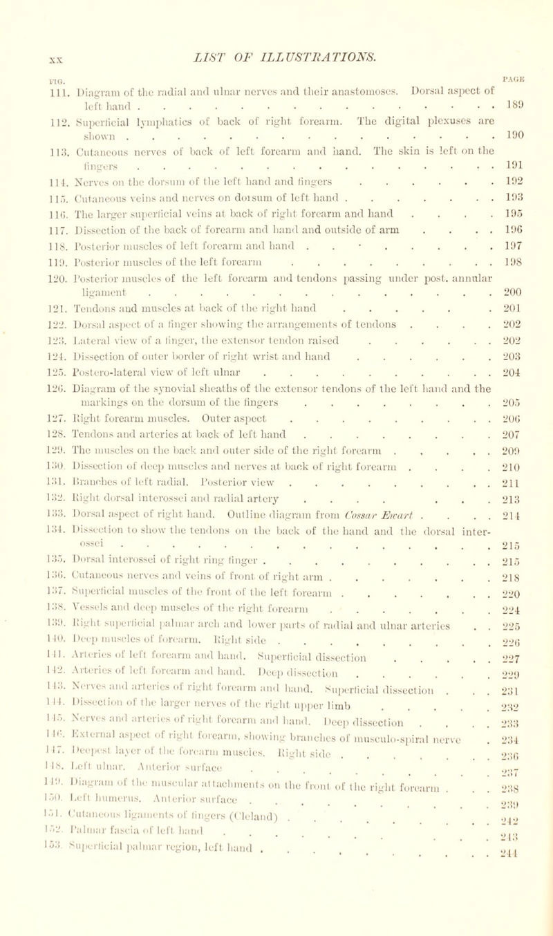 VI o. 111. Diagram of the radial ami ulnar nerves and their anastomoses. Dorsal aspect of left hand 112. Superficial lymphatics of back of right forearm. The digital plexuses are shown.. . . . 113. Cutaneous nerves of back of left forearm and hand. The skin is left on the fingers ............... PAGE 189 190 191 114. Nerves on the dorsum of the left hand and fingers ..... 115. Cutaneous veins and nerves on dorsum of left hand. 116. The larger superficial veins at back of right forearm and hand 117. Dissection of the back of forearm and hand and outside of arm 118. Posterior muscles of left forearm and hand ....... 119. Posterior muscles of the left forearm ........ 120. Posterior muscles of the left forearm and tendons passing under post, annula ligament ............. 121. Tendons and muscles at back of the right hand ..... 122. Dorsal aspect of a finger showing the arrangements of tendons 123. Lateral view of a linger, the extensor tendon raised ..... 124. Dissection of outer border of right wrist and hand ..... 123. Postero-lateral view of left ulnar ......... 126. Diagram of the synovial sheaths of the extensor tendons of the left hand and th markings on the dorsum of the fingers ....... 127. Light forearm muscles. Outer aspect ........ 128. Tendons and arteries at back of left hand ....... 129. The muscles on the back and outer side of the right forearm .... 130. Dissection of deep muscles and nerves at back of right forearm . 131. branches of left radial. Posterior view ........ 132. Right dorsal interossei and radial artery .... . 133. Dorsal aspect of right hand. Outline diagram from Cossar Ewart . 131. Dissection to show the tendons on the back of the hand and the dorsal inter ossci ..... 133. Dorsal interossei of right ring finger ........ 136. Cutaneous nerves and veins of front of right arm ..... 137. Superficial muscles of the front of the left forearm. 138. Vessels and deep muscles of the right forearm ..... Lilt, bight superficial palmar arch and lower parts of radial and ulnar arteries 110. 141. I 12. 143. Ilf.. I 17. IS. 149. 30. 33. Deep muscles of forearm, llight side . Arteries of left forearm and hand. Superficial dissection Arteries of left forearm and hand. Deep dissection Neives and aitcries ol right forearm and hand. Superficial dissection Dissection of the larger nerves of the right upper limb Nerves and arteries of right forearm and hand. Deep dissection External aspect of right forearm, showing branches of musculo-spiral nerve Deepest layer of the forearm muscles. Eight side Left ulnar. Anterior surface Diagram of the muscular attachments on the front of the right forearm . Left humerus. Anterior surface Cutaneous ligaments of lingers (Cleland) Palmar fascia of left hand Superficial palmar region, left hand . 192 193 195 196 197 198 200 201 202 202 203 204 205 206 207 209 210 211 213 214 215 215 218 220 224 225 226 227 *>•><) 231 232 233 234 230 237 238 mji) 242 243 241