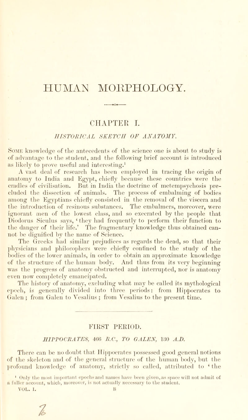 HUMAN MORPHOLOGY. CHAPTER I. HISTORICAL SKETCH OF ANATOMY. Some knowledge of the antecedents of the science one is about to study is of advantage to the student, and the following brief account is introduced as likely to prove useful and interesting.1 A vast deal of research has been employed in tracing the origin of anatomy to India and Egypt, chiefly because these countries were the cradles of civilisation. But in India the doctrine of metempsychosis pre¬ cluded the dissection of animals. The process of embalming of bodies among the Egyptians chiefly consisted in the removal of the viscera and the introduction of resinous substances. The embalmers, moreover, were ignorant men of the lowest class, and so execrated by the people that Diodorus Siculus says, 1 they had frequently to perform their function to the danger of their life.’ The fragmentary knowledge thus obtained can¬ not be dignified by the name of Science. The Greeks had similar prejudices as regards the dead, so that their physicians and philosophers were chiefly confined to the study of the bodies of the lower animals, in order to obtain an approximate knowledge of the structure of the human body. And thus from its very beginning was the progress of anatomy obstructed and interrupted, nor is anatomy even now completely emancipated. The history of anatomy, excluding what may be called its mythological epoch, is generally divided into three periods: from Hippocrates to Galen; from Galen to Vesalius ; from Vesalius to the present time. IIIPPOCRA TES, 400 B.C., TO GALEN, 130 A.D. There can be no doubt that Hippocrates possessed good general notions of the skeleton and of the general structure of the human body, but the profound knowledge of anatomy, strictly so called, attributed to ‘ the 1 Only tlie most important, epochs and names have been given, as space will not admit of a fuller account, which, moreover, is not actually necessary to the student.