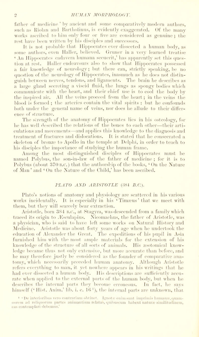 father of medicine by ancient and some comparatively modem authors, such as Kiolan and Mart holinus, is evidently exaggerated. Of the many works ascribed to him only four or five are considered as genuine ; the rest have been written by his disciples and successors. It is not probable that Hippocrates ever dissected a human body, as some authors, even Haller, believed. Gruner in a very learned treatise ‘An Hippocrates cadavera liumana secuerit,’ has apparently set this ques¬ tion at rest. Haller endeavours also to show that Hippocrates possessed a fair knowledge of neurology; but there can, strictly speaking, be no question of the neurology of Hippocrates, inasmuch as he does not distin¬ guish between nerves, tendons, and ligaments. The brain he describes as a large gland secreting a viscid fluid, the lungs as spongy bodies which communicate with the heart, and their chief use is to cool the body by the inspired air. All the veins proceed from the heart; in the veins the blood is formed ; the arteries contain the vital spirits : but he confounds both under the general name of veins, nor does he allude to their differ¬ ence of structure. The strength of the anatomy of Hippocrates lies in his osteology, for he has well described the relations of the bones to each other—their arti¬ culations and movements—and applies this knowledge to the diagnosis and treatment of fractures and dislocations. It is stated that he consecrated a skeleton of bronze to Apollo in the temple at Delphi, in order to teach to his disciples the importance of studying the human frame. Among the most distinguished disciples of Hippocrates must be named Polybus, the son-in-law of the father of medicine ; for it is to Polybus (about 370 B.c.) that the authorship of the books, ‘ On the Nature of Man’ and ‘ On the Nature of the Child,’ has been ascribed. PLATO AND ARISTOTLE (384 B.C.). Plato’s notions of anatomy and physiology are scattered in his various works incidentally. It is especially in his ‘ Timseus ’ that we meet with them, but they will scarcely bear extraction. Aristotle, born 384 B.c., at Stagy ra, was descended from a family which traced its origin to .Ksrulapius. Nicomachus, the father of Aristotle, was a physician, who is said to have left some works on Natural History and Medicine. Aristotle was about forty years of age when he undertook the education of Alexander the Great. The expeditions of his pupil in Asia furnished him with the most ample materials for the extension of his knowledge of the structure of all sorts of animals. His zootomical know¬ ledge became thus not only extensive, but more accurate than before, and he may therefore justly be considered as the founder of comparative ana¬ tomy, which necessarily preceded human anatomy. Although Aristotle refers everything to man, it yet nowhere appears in his writings that he had ever dissected a human body. His descriptions are sufficiently accu¬ rate when applied to the external parts' of the human body, but when he describes the internal parts they become erroneous. In fact, he says himself (‘ Hist. Anim.’ lib. i. c. 16 '), the internal parts are unknown, that 1 • |)c interioribus vero contrarium oblinet. Jgnotaj enimsunt imprimis humanaaqnam- onrcm ad reliquornm partes animantium relatas, quibuscum habent liatune similitudineiu, cus contemplari debcmus.’