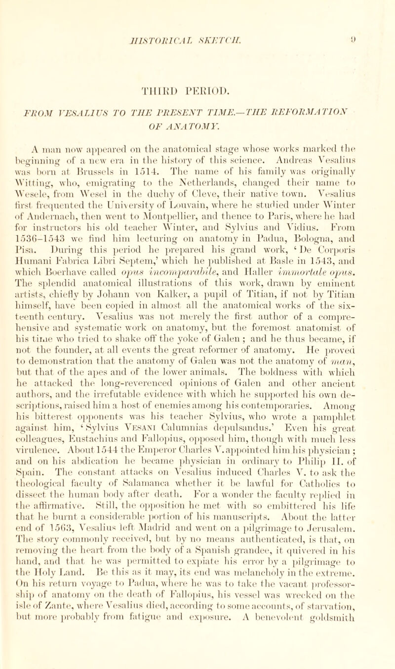 THIRD PERIOD. FROM VESALIUS TO TIIE PRESENT TIME.—THE REFORMA TION OF ANATOMY. A man now appeared on the anatomical stage whose works marked the beginning of a new era in the history of this science. Andreas \ esalius was horn at Brussels in 1514. The name of his family was originally Witting, who, emigrating to (he Netherlands, changed their name to W esele, from Wesel in the duchy of Cleve, their native town. Vesalius first frequented the University of Louvain, where he studied under Winter of Andernach, then went to Montpellier, and thence to Paris, where he had for instructors his old teacher Winter, and Sylvius and Vidius. From 1536-1543 we find him lecturing on anatomy in Padua, Bologna, and Pisa. During this period he prepared his grand work, ‘ I)e Corporis Humani Fabrica Libri Septem,’ which he published at Basle in 1543, and which Boerhave called opus incomparabile, and Haller immortelle opus. The splendid anatomical illustrations of this work, drawn by eminent artists, chiefly by Johann von Kalker, a pupil of Titian, if not by Titian himself, have been copied in almost all the anatomical works of the six¬ teenth century. Vesalius was not merely the first author of a compre¬ hensive and systematic work on anatomy, but the foremost anatomist of his time who tried to shake off the yoke of Galen ; and he thus became, if not the founder, at all events the great reformer of anatomy. He proved to demonstration that the anatomy of Galen was not the anatomy of man, but that of the apes and of the lower animals. The boldness with which he attacked the long-reverenced opinions of Galen and other ancient authors, and the irrefutable evidence with which he supported his own de¬ scriptions, raised him a host of enemies among his contemporaries. Among his bitterest opponents was his teacher Sylvius, who wrote a pamphlet against him, ‘ Sylvius Vesani Calumnias depulsandus.’ Even his great colleagues, Eustachius and Fallopius, opposed him, though with much less virulence. About 1544 the Emperor Charles V. appointed him his physician ; and on his abdication he became physician in ordinary to Philip II. of Spain. The constant attacks on Vesalius induced Charles V. to ask the theological faculty of Salamanca whether it be lawful for Catholics to dissect the human body after death. For a wonder the faculty replied in the affirmative. Still, the opposition he met with so embittered his life that lie burnt a considerable portion of his manuscripts. About the latter end of 1563, Vesalius left Madrid and went on a pilgrimage to Jerusalem. The story commonly received, hut by no means authenticated, is that, on removing the heart from the body of a Spanish grandee, it quivered in his hand, and that he was permitted to expiate his error by a pilgrimage to the Holy Land. Be this as it may, its end was melancholy in the extreme. On his return voyage to Padua, where he was to take the vacant professor¬ ship of anatomy on the death of Fallopius, his vessel was wrecked on the isle of /ante, where Vesalius died, according to some accounts, of starvation, but more probably from fatigue and exposure. A benevolent goldsmith