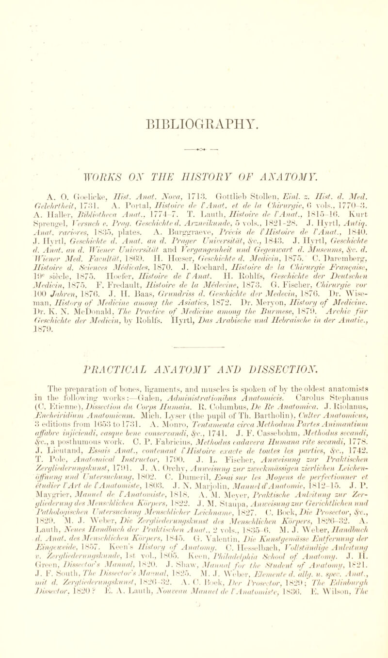 BIBLIOGRAPHY. WORKS OX THE HISTORY OF ANATOMY. A. O. Goelicbe, IBst. Aunt. Nova, 1/ 13. Gottlieb Stollen, Einl. z. Hint. d. Med. Gelehrtheit, 1 “•'»1. A. Portal, Ilistoire dr I'Anat. et de la Chirurgie, 6 vols., 1770-15. A. llallev, Bibliotheca An at., 1774 7. T. Lautli, Hint oire dr I'Anat., 1815-1(5. Kurt Sprengel, l ersuch e. Brag. Geschichte d. Arzneikunde, 5 vols., 1821-28. J. Hyrtl, Ant-iq. Anat. rariores, 1835, plates. A. Burggraeve, Precis de l’Hist oire de I'Anat., 1840. J. Hyrtl, Geschichte d. Anat. an d. Prayer Unwersitiit, §c., 1843. J. Hyrtl, Geschichte d. Anat. an d. Wiener Universitat and Vergangenheit and Gegenivart d. Museums, $r. d. Wiener Med. Facultiit, 1800. H. Ilceser, Geschichte d. Medicin, 1875. C. Daremberg, Histoire d. Sciences Medicates, 1870. J. Rochard, Hint oire de la Chirurgie Franqaise, 10e siecle, 1875. Iloefer, Ilistoire de 1'Anat. II. Rohlf's, Geschichte der Deutschen Medicin, 1875. F. Fredault, Ilistoire de la Medecine, 1873. G. Fisclier, Chirurgie vor 100 Jahren, 187(5. J. II. Baas, Grundriss d. Geschichte der Medecin, 187(5. Dr. Wise¬ man, History of Medicine among the Asiatics, 1872. Dr. Meryon, History of Medicine. Dr. Iv. X. McDonald, The Practice of Medicine among the Burmese, 1870. Archie fur Geschichte der Medicin, by Roblf's. Ilyrtl, Das Arabische und Hebraische. in der Ana/ie., 1879. PRACTICAL ANATOMY AND DISSECTION. The preparation of bones, ligaments, and muscles is spoken of by the oldest anatomists in the following works:—Galen, Administra/iombus Anatomicis. Carolus Stephanas (C. Ftienne), Dissection da Corps Huniain. R. Columbus, De Be Anatomica. J. Itiolamis, Encheiridium Anatomicum. Mich. Lyser (the pupil of Th. Bartholin), Culter Anatoniicus, 3 editions from 1053 to 1731. A. Monro, Tentanienta circa Methodum Partes Animantium affabre inpeiendi, casque bene conserrandi, c\V., 1741. J. F. Cassebolmi, Met hod us secandi, §c., a posthumous work. 0. P. Fabrieius, Methodus cadarera Humana rite secandi, 1778. J. Lieut and, Essais Anat., contenant T Histoire exact e de tauten las parties, Ac., 1742. T. Pole, Anatomical Instructor, 1700. .1. L. Fischer, Anweisung znr Prakti&chen Zergliederunyshnnsf, 1701. .). A. Orchv, Anweisung zur zweckmiissigen zier/icheu Leichen- offnung und I ’ntemu-hung, 1802. C. Dumeril, Esmi sur les Mogens de perfectionner et etudier l'Art de l'Anatonnste, 1803. .1. X. Marjolin, Manueld'Anatomic, 1812-15. J. P. Maygrier, Manuel de I'Anatomiste, 1818. A. M, Meyer, Prahtische Anleitung sur Zer- gliederung des Menschhchen harpers, 1x22. .1. M. Ktaupa, Anweisung zur Genchthchen unit Patholoyischen Cntersuchuny Mensch/icher I.rich name, 1827. C. Bock, Die Prosector, At., iso'). M. •!. Weber, Die Zeryliederunysktunst den Menschlichen Kiirpers, 182(5-32. A. Lautli, Neues Handbuch der Praktischen Anat., 2 vols., 1835 45. M. .1. Weber, Handlmch d. Anat. den Menschhchen Kiirpers, 1845. (I. Valentin, Die KunstycmasseEntfernung der Eingeweide, 1857. Keen's History of Anatomy. C. ITesselbach, VoUstiindige Anleitung v. Zergliederungskunde, 1st vol., 1805. Keen, Philadelphia School of Anatomy. J. 11. Green, Dissector's Manual, 1820. J. Shaw, Manual for the <Student of Anatomy, 1821. J. F. South, The Dissector's Manual, 1825. M. .1. Weber, Elemente d. idly. u. spec. Anat., nut d. Zerigliederungskunst, 1826 32. A. ('. Hook, Der Prosector, 1820; The Edinburgh. .Dissector, 1820 8 F. A. Lautli, Nouveau Manuel de l'Anutomis'e, 1836. hi. W ilson. The