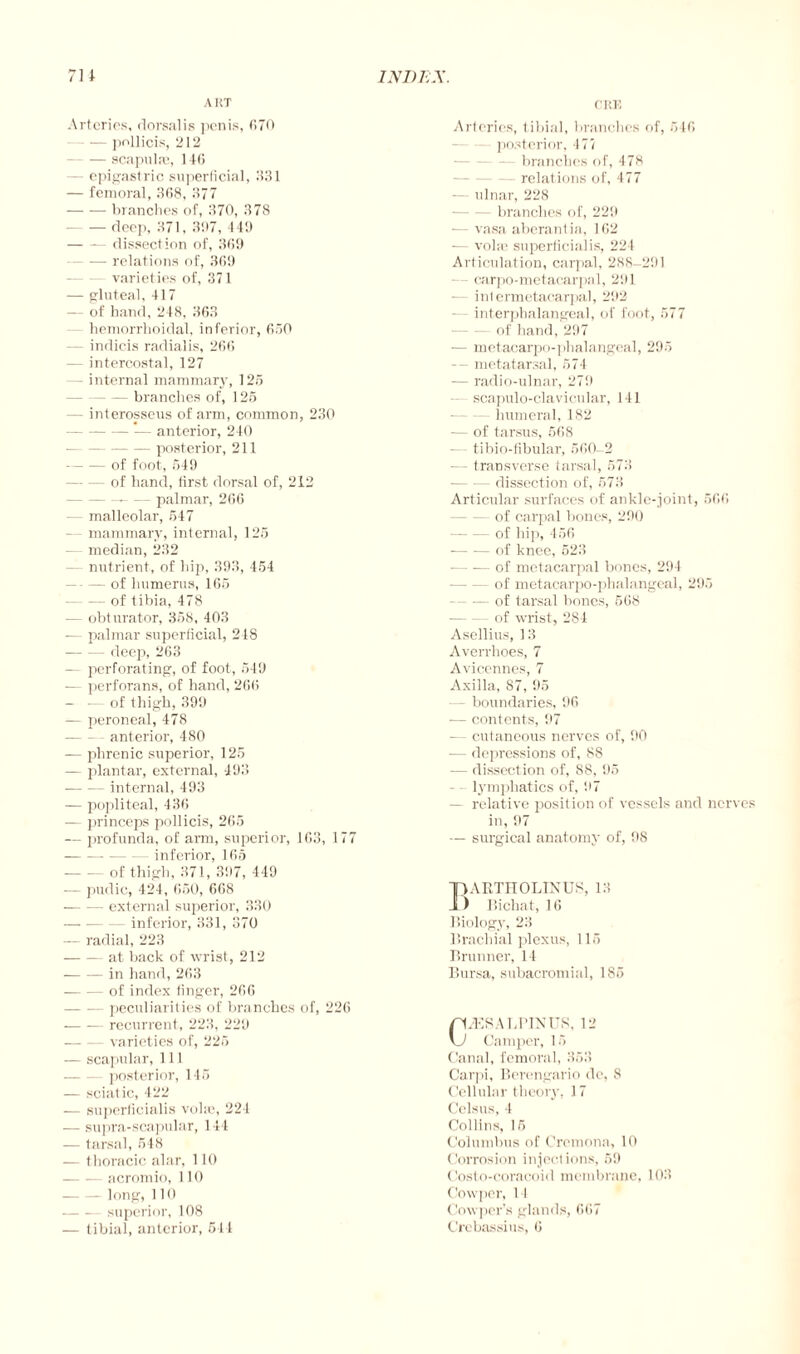 A RT Arteries, dorsalis penis, 070 -pollicis, 212 — scapulas, 14(5 — epigastric superficial, 1131 — femoral, 3G8, 377 -branches of, 370, 378 — deep, 371, 307, 449 -— dissection of, 3(59 -relations of, 369 varieties of, 371 — gluteal, 417 — of hand, 248, 363 - hemorrhoidal, inferior, 650 - indicts radialis, 266 — intercostal, 127 - internal mammary, 125 branches of, 125 - interosseus of arm, common, 230 -*— anterior, 240 -posterior, 211 -of foot, 549 -of hand, first dorsal of, 212 --palmar, 266 — malleolar, 547 - mammary, internal, 125 — median, 232 nutrient, of hip, 393, 454 --of humerus, 165 -of tibia, 478 — obturator, 358, 403 -— palmar superficial, 218 -deep, 263 — perforating, of foot, 549 — perforans, of hand, 266 — — of thigh, 399 — peroneal, 478 anterior, 480 — phrenic superior, 125 — plantar, external, 493 -internal, 493 — popliteal, 436 — princeps pollicis, 265 — profunda, of arm, superior, 163, 177 -inferior, 165 - of thigh, 371, 397, 449 — pudic, 424, 650, 668 -external superior, 330 -— inferior, 331, 370 — radial, 223 -at back of wrist, 212 -in hand, 263 -of index finger, 266 -peculiarities of branches of, 226 -recurrent, 223, 229 -varieties of, 225 — scapular, 111 posterior, 145 — sciatic, 422 — superficialis volie, 221 ■—- supra-scapular, 144 — tarsal, 548 — thoracic alar, 110 — -— acromio, 110 -long, 110 -superior, 108 CRK Arteries, tibial, branches of, 546 posterior, 477 — branches of, 478 relations of, 477 — ulnar, 228 — branches of, 229 — vasa aberantia, 162 — voire superficialis, 224 Articulation, carpal, 288-291 - carpo-metacarpal, 291 — inlermetacarpal, 292 interpbalangeal, of foot, 577 •-of hand, 297 -— metacarpo-phalangeal, 295 — metatarsal, 574 — radio-ulnar, 279 scapulo-clavicular, 141 — humeral, 182 — of tarsus, 568 -— tibio-fibular, 560-2 — transverse tarsal, 573 -dissection of, 673 Articular surfaces of ankle-joint, 566 — of carpal bones, 290 -of hip, 456 --of knee, 523 -of metacarpal bones, 294 — of metacarpo-phalangeal, 295 -of tarsal bones, 568 -of wrist, 284 Asellius, 13 Averrhoes, 7 Avicennes, 7 Axilla, 87, 95 — boundaries, 96 ■— contents, 97 — cutaneous nerves of, 90 — depressions of, 88 — dissection of, 88, 95 lymphatics of, 97 — relative position of vessels and nerves in, 97 — surgical anatomy of, 98 pARTIIOLINUS, 13 Jl) Bichat, 16 Biology, 23 Brachial plexus, 115 Brunner, 14 Bursa, subacromial, 185 p/ESA LB IN US, 12 \J Camper, 15 Canal, femoral, 353 Carpi, Berengario de, 8 Cellular theory, 17 Cclsus, 4 Collins, 15 Columbus of Cremona, 10 Corrosion injections, 59 Costo-coracoid membrane, 103 Cowper, 11 Cowper’s glands, 667